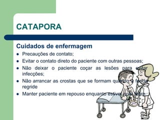 CATAPORA
Cuidados de enfermagem
 Precauções de contato;
 Evitar o contato direto do paciente com outras pessoas;
 Não deixar o paciente coçar as lesões para evitar
infecções;
 Não arrancar as crostas que se formam quando a ferida
regride
 Manter paciente em repouso enquanto estiver com febre.
 