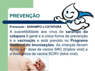 PREVENÇÃO
Prevenção : SARAMPO e CATAPORA
A suscetibilidade aos vírus do sarampo da
catapora é geral e a única forma de prevenção
é a vacinação e está previsto no Programa
Nacional de Imunizações. As crianças devem
tomar a 1° dose da vacina SRC (tríplice viral) e
a dose única da vacina SCRV (tetra viral).
 