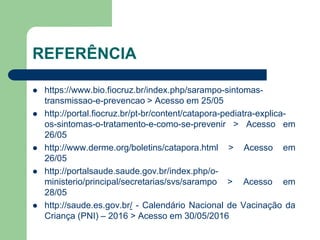 REFERÊNCIA
 https://www.bio.fiocruz.br/index.php/sarampo-sintomas-
transmissao-e-prevencao > Acesso em 25/05
 http://portal.fiocruz.br/pt-br/content/catapora-pediatra-explica-
os-sintomas-o-tratamento-e-como-se-prevenir > Acesso em
26/05
 http://www.derme.org/boletins/catapora.html > Acesso em
26/05
 http://portalsaude.saude.gov.br/index.php/o-
ministerio/principal/secretarias/svs/sarampo > Acesso em
28/05
 http://saude.es.gov.br/ - Calendário Nacional de Vacinação da
Criança (PNI) – 2016 > Acesso em 30/05/2016
 