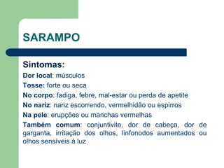 SARAMPO
Sintomas:
Dor local: músculos
Tosse: forte ou seca
No corpo: fadiga, febre, mal-estar ou perda de apetite
No nariz: nariz escorrendo, vermelhidão ou espirros
Na pele: erupções ou manchas vermelhas
Também comum: conjuntivite, dor de cabeça, dor de
garganta, irritação dos olhos, linfonodos aumentados ou
olhos sensíveis à luz
 