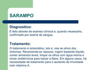 SARAMPO
Diagnostico:
É feito através de exames clínicos e, quando necessário,
confirmado por exame de sangue.
Tratamento:
O tratamento é sintomático, isto é, visa ao alívio dos
sintomas. Recomenda-se repouso, ingerir bastante líquido,
comer alimentos leves, limpar os olhos com água morna e
tomar antitérmicos para baixar a febre. Em alguns casos, há
necessidade de tratamento para o aumento de imunidade
com vitamina A.
 