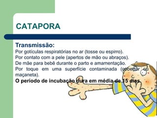 CATAPORA
Transmissão:
Por gotículas respiratórias no ar (tosse ou espirro).
Por contato com a pele (apertos de mão ou abraços).
De mãe para bebê durante o parto e amamentação.
Por toque em uma superfície contaminada (cobertor ou
maçaneta).
O período de incubação dura em média de 15 dias.
 
