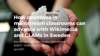 How openness in
mainstream classrooms can
advance with Wikimedia
and GLAMs in Sweden
Sara Mörtsell | Wikimedia Sweden | @SaraMrtsell
#OER17 - The Politics of Open
April 2017
 