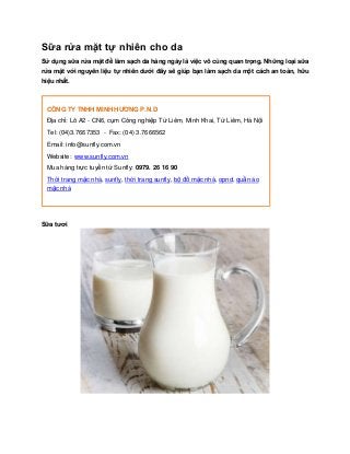 Sữa rửa mặt tự nhiên cho da
Sử dụng sữa rửa mặt để làm sạch da hàng ngày là việc vô cùng quan trọng. Những loại sữa
rửa mặt với nguyên liệu tự nhiên dƣới đây sẽ giúp bạn làm sạch da một cách an toàn, hữu
hiệu nhất.



 CÔNG TY TNHH MINH HƢƠNG P.N.D
 Địa chỉ: Lô A2 - CN6, cụm Công nghiệp Từ Liêm, Minh Khai, Từ Liêm, Hà Nội
 Tel: (04)3.7667353 - Fax: (04) 3.7666562
 Email: info@sunfly.com.vn
 Website: www.sunfly.com.vn
 Mua hàng trực tuyến từ Sunfly: 0979. 26 16 90
 Thời trang mặc nhà, sunfly, thời trang sunfly, bộ đồ mặc nhà, opnd, quần áo
 mặc nhà




Sữa tƣơi
 
