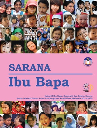 KEMENT
ERIAN PELAJARAN
M
ALAYSIA
Inisiatif Ibu Bapa, Komuniti dan Sektor Swasta
Suatu Inisiatif Utama Pelan Pembangunan Pendidikan Malaysia 2013-2025
KEMENTERIAN PELAJARAN MALAYSIA
Blok E8, Kompleks E
62604 Putrajaya
Malaysia
Tel: 03 - 8884 6255 Faks: 03 - 8889 5235
http://www.moe.gov.my
SARANA
Ibu Bapa
44288 Sarana ibubapa cover.ai 1 9/21/12 7:46 PM44288 Sarana ibubapa cover.ai 1 9/21/12 7:46 PM
 