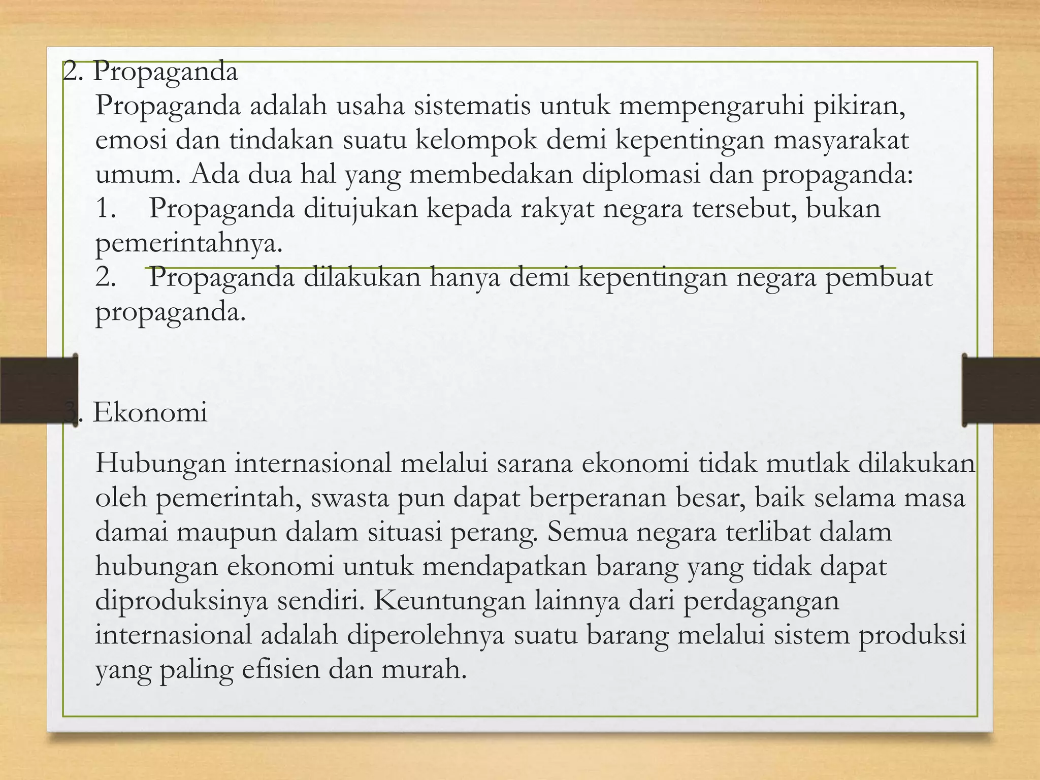 2. Propaganda
Propaganda adalah usaha sistematis untuk mempengaruhi pikiran,
emosi dan tindakan suatu kelompok demi kepentingan masyarakat
umum. Ada dua hal yang membedakan diplomasi dan propaganda:
1. Propaganda ditujukan kepada rakyat negara tersebut, bukan
pemerintahnya.
2. Propaganda dilakukan hanya demi kepentingan negara pembuat
propaganda.

3. Ekonomi
Hubungan internasional melalui sarana ekonomi tidak mutlak dilakukan
oleh pemerintah, swasta pun dapat berperanan besar, baik selama masa
damai maupun dalam situasi perang. Semua negara terlibat dalam
hubungan ekonomi untuk mendapatkan barang yang tidak dapat
diproduksinya sendiri. Keuntungan lainnya dari perdagangan
internasional adalah diperolehnya suatu barang melalui sistem produksi
yang paling efisien dan murah.

 