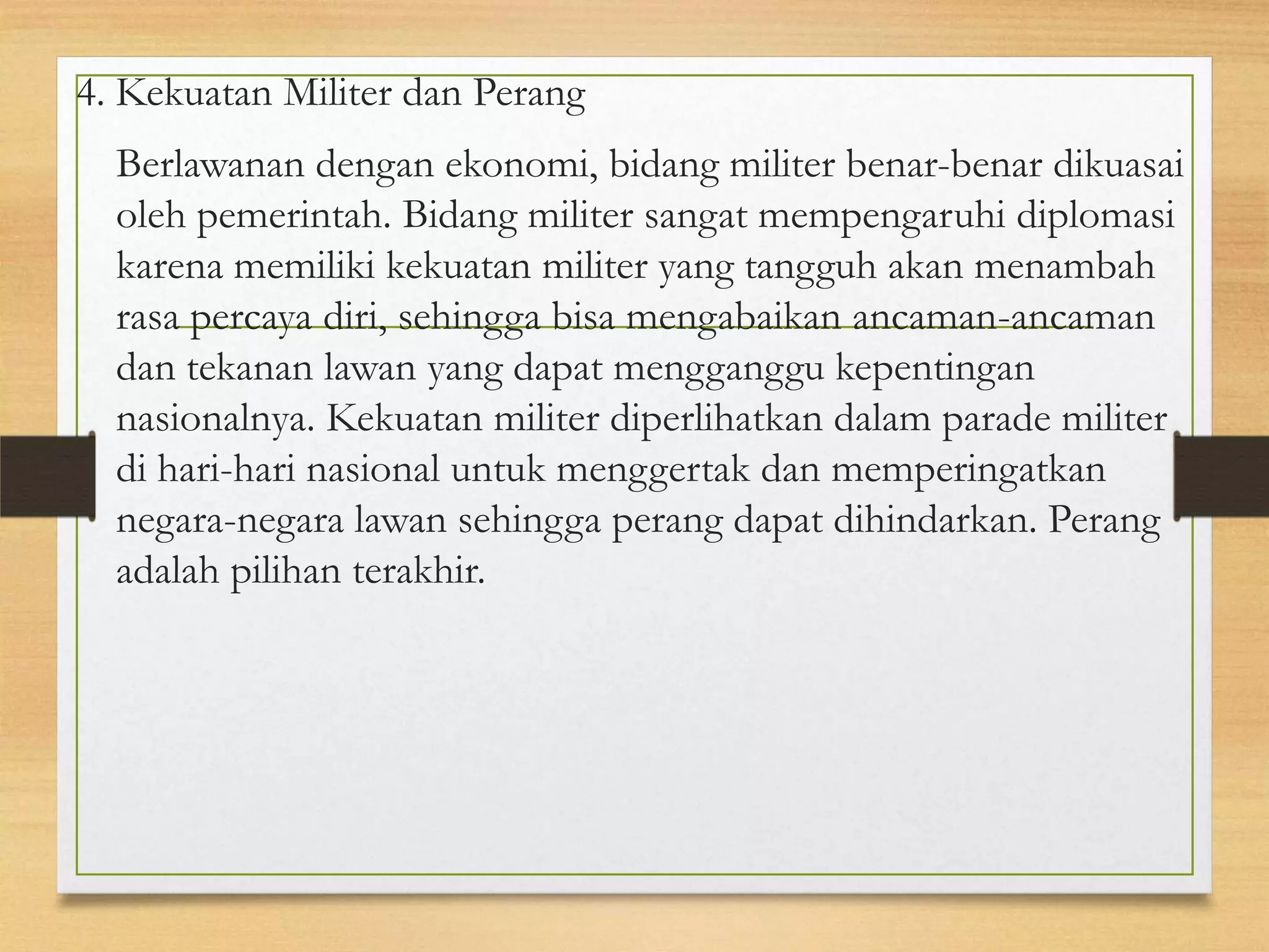 4. Kekuatan Militer dan Perang
Berlawanan dengan ekonomi, bidang militer benar-benar dikuasai
oleh pemerintah. Bidang militer sangat mempengaruhi diplomasi
karena memiliki kekuatan militer yang tangguh akan menambah
rasa percaya diri, sehingga bisa mengabaikan ancaman-ancaman
dan tekanan lawan yang dapat mengganggu kepentingan
nasionalnya. Kekuatan militer diperlihatkan dalam parade militer
di hari-hari nasional untuk menggertak dan memperingatkan
negara-negara lawan sehingga perang dapat dihindarkan. Perang
adalah pilihan terakhir.

 