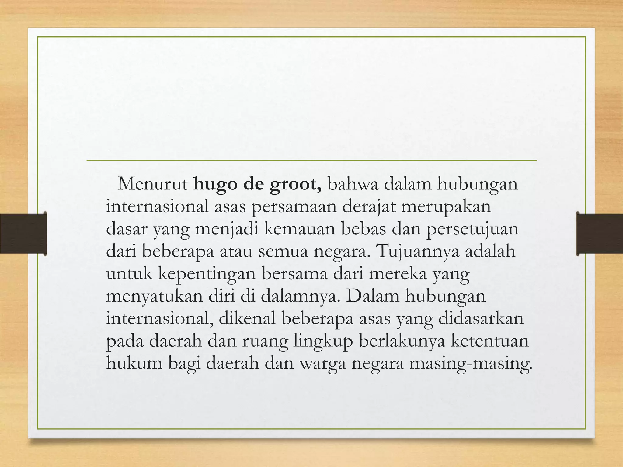 Menurut hugo de groot, bahwa dalam hubungan
internasional asas persamaan derajat merupakan
dasar yang menjadi kemauan bebas dan persetujuan
dari beberapa atau semua negara. Tujuannya adalah
untuk kepentingan bersama dari mereka yang
menyatukan diri di dalamnya. Dalam hubungan
internasional, dikenal beberapa asas yang didasarkan
pada daerah dan ruang lingkup berlakunya ketentuan
hukum bagi daerah dan warga negara masing-masing.

 