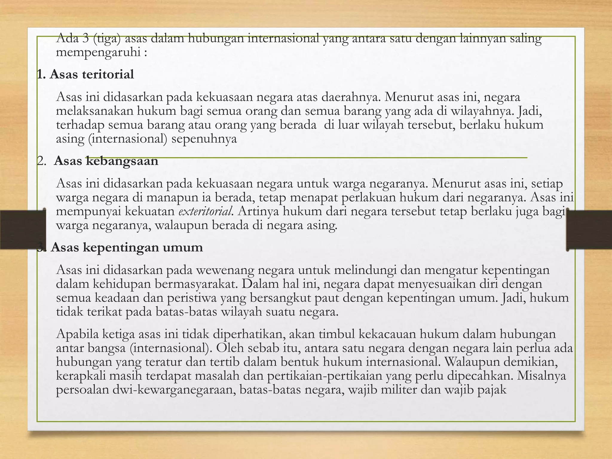 Ada 3 (tiga) asas dalam hubungan internasional yang antara satu dengan lainnyan saling
mempengaruhi :
1. Asas teritorial
Asas ini didasarkan pada kekuasaan negara atas daerahnya. Menurut asas ini, negara
melaksanakan hukum bagi semua orang dan semua barang yang ada di wilayahnya. Jadi,
terhadap semua barang atau orang yang berada di luar wilayah tersebut, berlaku hukum
asing (internasional) sepenuhnya
2. Asas kebangsaan
Asas ini didasarkan pada kekuasaan negara untuk warga negaranya. Menurut asas ini, setiap
warga negara di manapun ia berada, tetap menapat perlakuan hukum dari negaranya. Asas ini
mempunyai kekuatan exteritorial. Artinya hukum dari negara tersebut tetap berlaku juga bagi
warga negaranya, walaupun berada di negara asing.

3. Asas kepentingan umum
Asas ini didasarkan pada wewenang negara untuk melindungi dan mengatur kepentingan
dalam kehidupan bermasyarakat. Dalam hal ini, negara dapat menyesuaikan diri dengan
semua keadaan dan peristiwa yang bersangkut paut dengan kepentingan umum. Jadi, hukum
tidak terikat pada batas-batas wilayah suatu negara.
Apabila ketiga asas ini tidak diperhatikan, akan timbul kekacauan hukum dalam hubungan
antar bangsa (internasional). Oleh sebab itu, antara satu negara dengan negara lain perlua ada
hubungan yang teratur dan tertib dalam bentuk hukum internasional. Walaupun demikian,
kerapkali masih terdapat masalah dan pertikaian-pertikaian yang perlu dipecahkan. Misalnya
persoalan dwi-kewarganegaraan, batas-batas negara, wajib militer dan wajib pajak

 