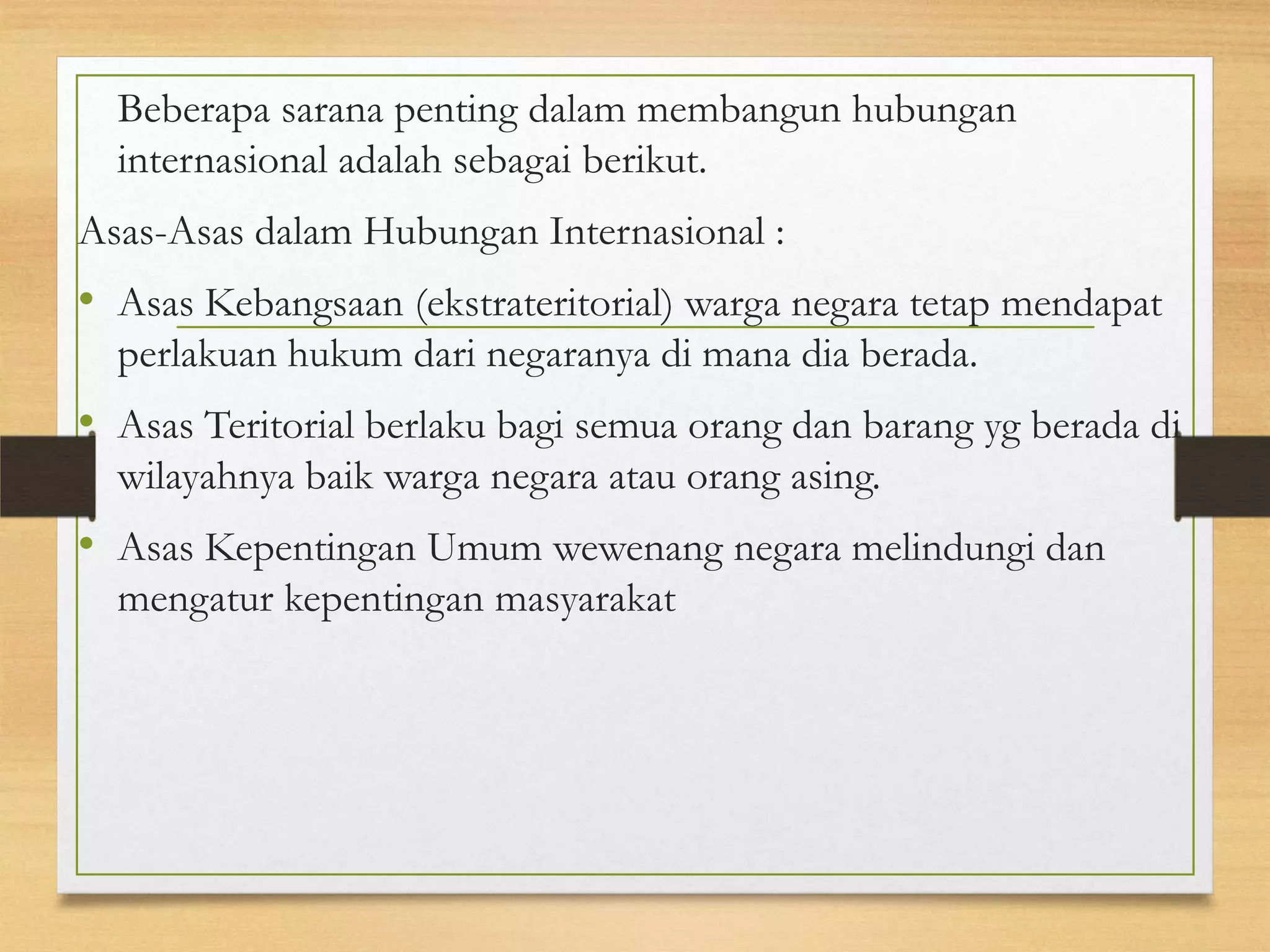 Beberapa sarana penting dalam membangun hubungan
internasional adalah sebagai berikut.
Asas-Asas dalam Hubungan Internasional :

• Asas Kebangsaan (ekstrateritorial) warga negara tetap mendapat
perlakuan hukum dari negaranya di mana dia berada.

• Asas Teritorial berlaku bagi semua orang dan barang yg berada di
wilayahnya baik warga negara atau orang asing.

• Asas Kepentingan Umum wewenang negara melindungi dan
mengatur kepentingan masyarakat

 