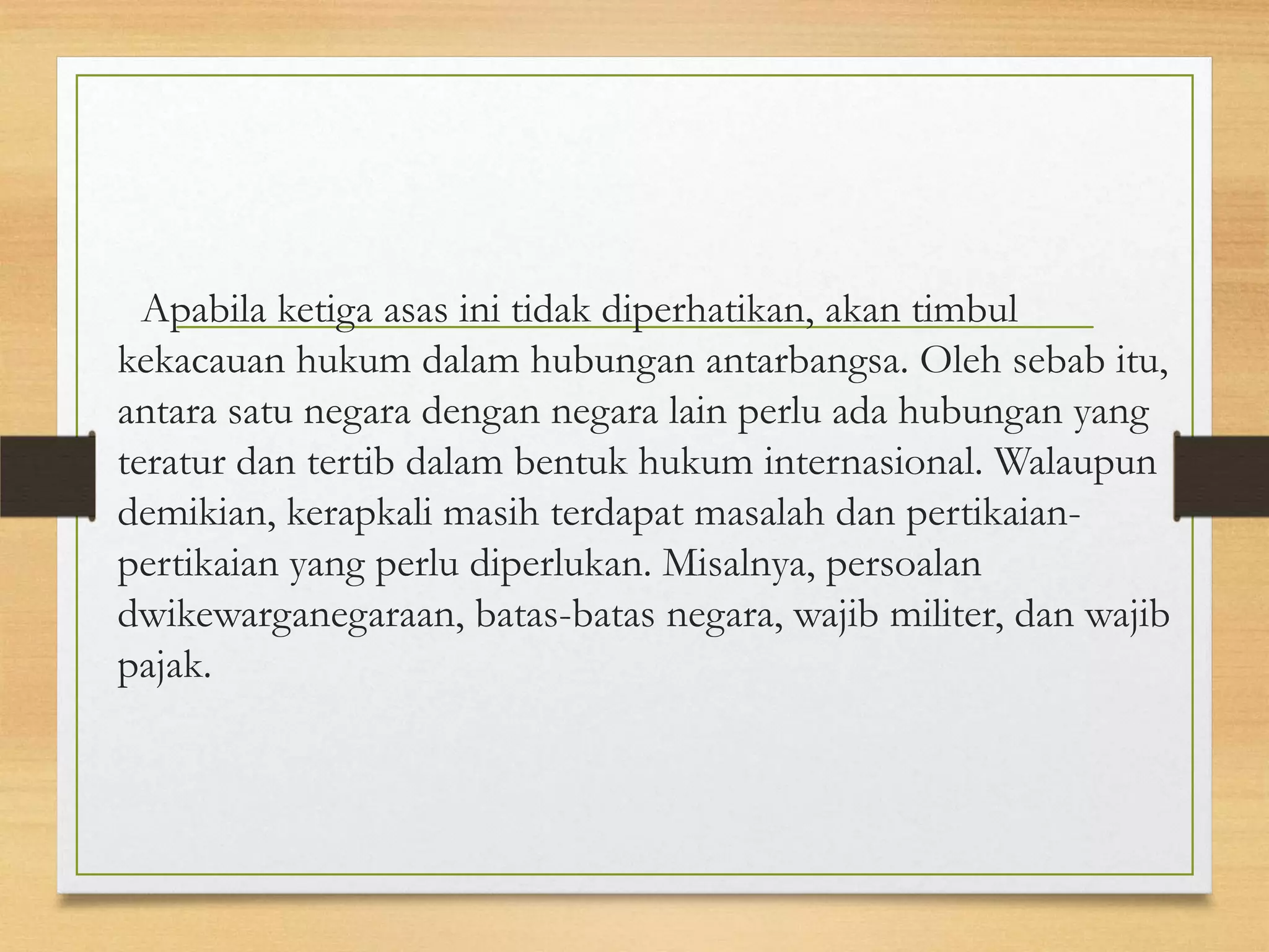 Apabila ketiga asas ini tidak diperhatikan, akan timbul
kekacauan hukum dalam hubungan antarbangsa. Oleh sebab itu,
antara satu negara dengan negara lain perlu ada hubungan yang
teratur dan tertib dalam bentuk hukum internasional. Walaupun
demikian, kerapkali masih terdapat masalah dan pertikaianpertikaian yang perlu diperlukan. Misalnya, persoalan
dwikewarganegaraan, batas-batas negara, wajib militer, dan wajib
pajak.

 