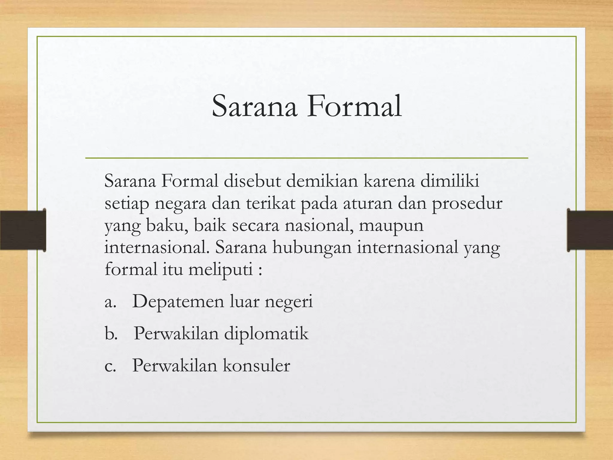 Sarana Formal
Sarana Formal disebut demikian karena dimiliki
setiap negara dan terikat pada aturan dan prosedur
yang baku, baik secara nasional, maupun
internasional. Sarana hubungan internasional yang
formal itu meliputi :
a. Depatemen luar negeri
b. Perwakilan diplomatik
c. Perwakilan konsuler

 