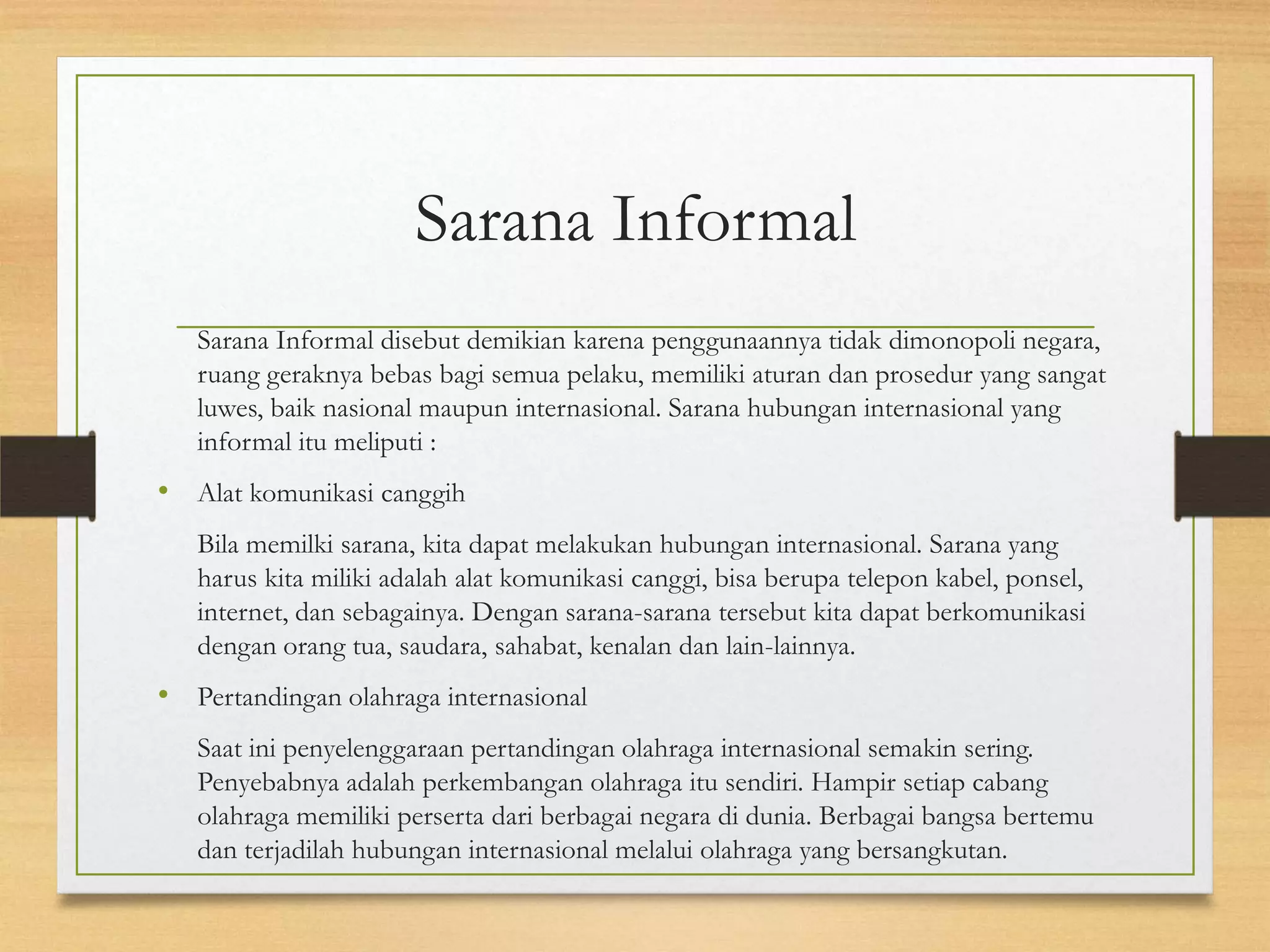Sarana Informal
Sarana Informal disebut demikian karena penggunaannya tidak dimonopoli negara,
ruang geraknya bebas bagi semua pelaku, memiliki aturan dan prosedur yang sangat
luwes, baik nasional maupun internasional. Sarana hubungan internasional yang
informal itu meliputi :

• Alat komunikasi canggih
Bila memilki sarana, kita dapat melakukan hubungan internasional. Sarana yang
harus kita miliki adalah alat komunikasi canggi, bisa berupa telepon kabel, ponsel,
internet, dan sebagainya. Dengan sarana-sarana tersebut kita dapat berkomunikasi
dengan orang tua, saudara, sahabat, kenalan dan lain-lainnya.

• Pertandingan olahraga internasional
Saat ini penyelenggaraan pertandingan olahraga internasional semakin sering.
Penyebabnya adalah perkembangan olahraga itu sendiri. Hampir setiap cabang
olahraga memiliki perserta dari berbagai negara di dunia. Berbagai bangsa bertemu
dan terjadilah hubungan internasional melalui olahraga yang bersangkutan.

 