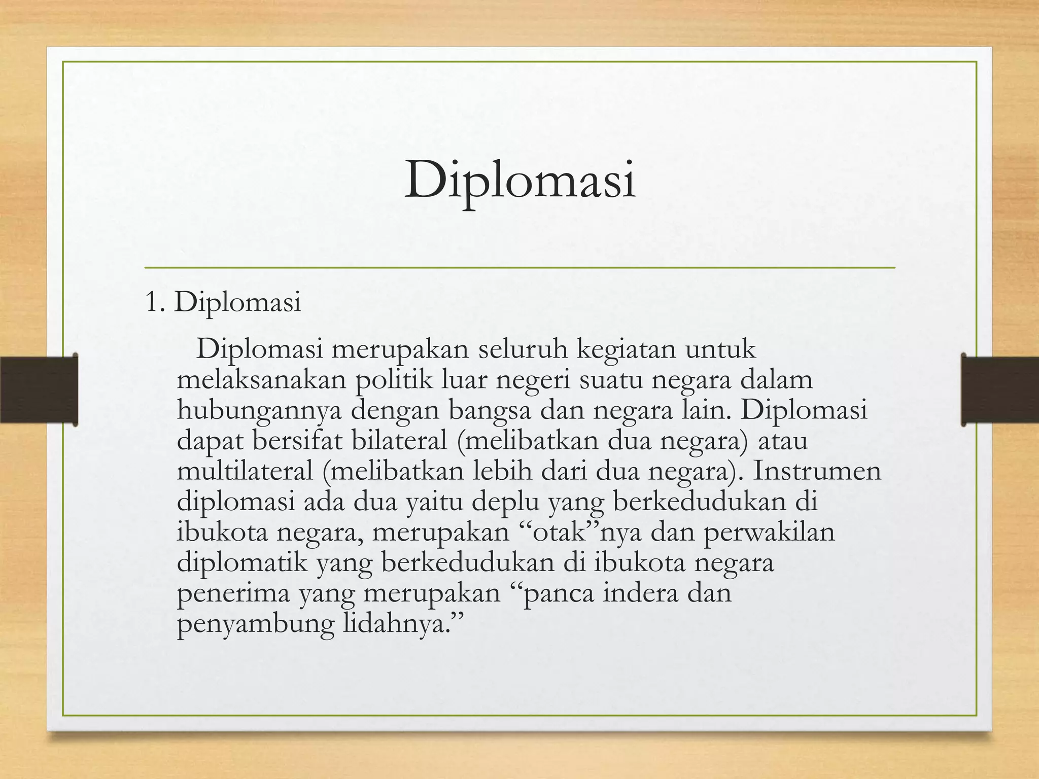 Diplomasi
1. Diplomasi
Diplomasi merupakan seluruh kegiatan untuk
melaksanakan politik luar negeri suatu negara dalam
hubungannya dengan bangsa dan negara lain. Diplomasi
dapat bersifat bilateral (melibatkan dua negara) atau
multilateral (melibatkan lebih dari dua negara). Instrumen
diplomasi ada dua yaitu deplu yang berkedudukan di
ibukota negara, merupakan “otak”nya dan perwakilan
diplomatik yang berkedudukan di ibukota negara
penerima yang merupakan “panca indera dan
penyambung lidahnya.”

 