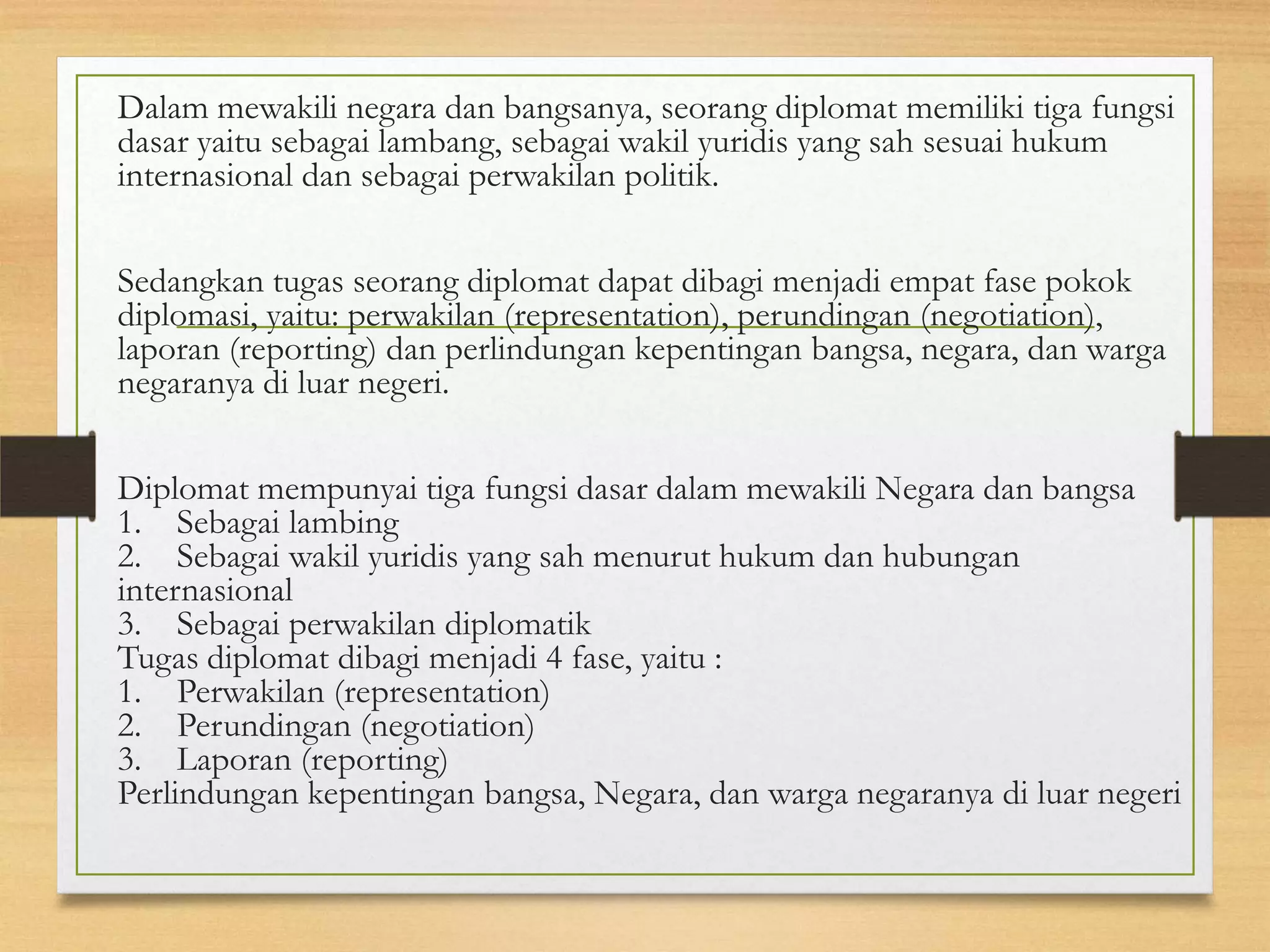 Dalam mewakili negara dan bangsanya, seorang diplomat memiliki tiga fungsi
dasar yaitu sebagai lambang, sebagai wakil yuridis yang sah sesuai hukum
internasional dan sebagai perwakilan politik.
Sedangkan tugas seorang diplomat dapat dibagi menjadi empat fase pokok
diplomasi, yaitu: perwakilan (representation), perundingan (negotiation),
laporan (reporting) dan perlindungan kepentingan bangsa, negara, dan warga
negaranya di luar negeri.
Diplomat mempunyai tiga fungsi dasar dalam mewakili Negara dan bangsa
1. Sebagai lambing
2. Sebagai wakil yuridis yang sah menurut hukum dan hubungan
internasional
3. Sebagai perwakilan diplomatik
Tugas diplomat dibagi menjadi 4 fase, yaitu :
1. Perwakilan (representation)
2. Perundingan (negotiation)
3. Laporan (reporting)
Perlindungan kepentingan bangsa, Negara, dan warga negaranya di luar negeri

 