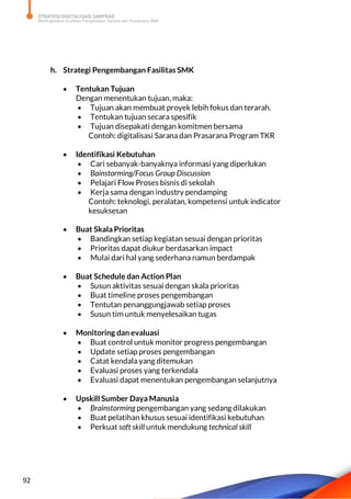 STRATEGI DIGITALISASI SARPRAS
Meningkatkan Kualitas Pengelolaan Sarana dan Prasarana SMK
92
h. Strategi Pengembangan Fasilitas SMK
 Tentukan Tujuan
Dengan menentukan tujuan, maka:
 Tujuan akan membuat proyek lebih fokus dan terarah.
 Tentukan tujuan secara spesifik
 Tujuan disepakati dengan komitmen bersama
Contoh: digitalisasi Sarana dan Prasarana Program TKR
 Identifikasi Kebutuhan
 Cari sebanyak-banyaknya informasi yang diperlukan
 Bainstorming/Focus Group Discussion
 Pelajari Flow Proses bisnis di sekolah
 Kerja sama dengan industry pendamping
Contoh: teknologi, peralatan, kompetensi untuk indicator
kesuksesan
 Buat Skala Prioritas
 Bandingkan setiap kegiatan sesuai dengan prioritas
 Prioritas dapat diukur berdasarkan impact
 Mulai dari hal yang sederhana namun berdampak
 Buat Schedule dan Action Plan
 Susun aktivitas sesuai dengan skala prioritas
 Buat timeline proses pengembangan
 Tentutan penanggungjawab setiap proses
 Susun tim untuk menyelesaikan tugas
 Monitoring dan evaluasi
 Buat control untuk monitor progress pengembangan
 Update setiap proses pengembangan
 Catat kendala yang ditemukan
 Evaluasi proses yang terkendala
 Evaluasi dapat menentukan pengembangan selanjutnya
 Upskill Sumber Daya Manusia
 Brainstorming pengembangan yang sedang dilakukan
 Buat pelatihan khusus sesuai identifikasi kebutuhan
 Perkuat soft skill untuk mendukung technical skill
 