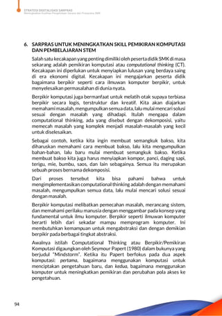 STRATEGI DIGITALISASI SARPRAS
Meningkatkan Kualitas Pengelolaan Sarana dan Prasarana SMK
94
6. SARPRAS UNTUK MENINGKATKAN SKILL PEMIKIRAN KOMPUTASI
DAN PEMBELAJARAN STEM
Salahsatu kecakapanyang pentingdimilikiolehpesertadidik SMKdimasa
sekarang adalah pemikiran komputasi atau computational thinking (CT).
Kecakapan ini diperlukan untuk menyiapkan lulusan yang berdaya saing
di era ekonomi digital. Kecakapan ini mengajarkan peserta didik
bagaimana berpikir seperti cara ilmuwan komputer berpikir, untuk
menyelesaikan permasalahan di dunia nyata.
Berpikir komputasi juga bermanfaat untuk melatih otak supaya terbiasa
berpikir secara logis, terstruktur dan kreatif. Kita akan diajarkan
memahami masalah,mengumpulkan semuadata, lalu mulai mencari solusi
sesuai dengan masalah yang dihadapi. Itulah mengapa dalam
computational thinking, ada yang disebut dengan dekomposisi, yaitu
memecah masalah yang komplek menjadi masalah-masalah yang kecil
untuk diselesaikan.
Sebagai contoh, ketika kita ingin membuat semangkuk bakso, kita
diharuskan memahami cara membuat bakso, lalu kita mengumpulkan
bahan-bahan, lalu baru mulai membuat semangkuk bakso. Ketika
membuat bakso kita juga harus menyiapkan kompor, panci, daging sapi,
terigu, mie, bumbu, saos, dan lain sebagainya. Semua itu merupakan
sebuah proses bernama dekomposisi.
Dari proses tersebut kita bisa pahami bahwa untuk
mengimplementasikan computational thinking adalah dengan memahami
masalah, mengumpulkan semua data, lalu mulai mencari solusi sesuai
dengan masalah.
Berpikir komputasi melibatkan pemecahan masalah, merancang sistem,
dan memahami perilaku manusia dengan menggambar pada konsep yang
fundamental untuk ilmu komputer. Berpikir seperti ilmuwan komputer
berarti lebih dari sekadar mampu memprogram komputer. Ini
membutuhkan kemampuan untuk mengabstraksi dan dengan demikian
berpikir pada berbagai tingkat abstraksi.
Awalnya istilah Computational Thinking atau Berpikir/Pemikiran
Komputasi digaungkan oleh Seymour Papert (1980) dalam bukunya yang
berjudul “Mindstorm”. Ketika itu Papert berfokus pada dua aspek
komputasi: pertama, bagaimana menggunakan komputasi untuk
menciptakan pengetahuan baru, dan kedua, bagaimana menggunakan
komputer untuk meningkatkan pemikiran dan perubahan pola akses ke
pengetahuan.
 