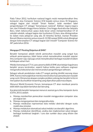 STRATEGI DIGITALISASI SARPRAS
Meningkatkan Kualitas Pengelolaan Sarana dan Prasarana SMK
96
Pada Tahun 2012, kurikulum nasional Inggris mulai memperkenalkan ilmu
komputer atau Computer Science (CS) kepada semua siswa. Di Singapura,
sebagai bagian dari inisiatif “Smart Nation”, telah memberi label
pengembangan CT sebagai “kemampuan nasional”. Bahkan negara-negara
lain, dari Finlandia hingga Korea Selatan, Cina hingga Australia dan Selandia
Baru, telah meluncurkan upaya skala besar untuk memperkenalkan CT di
sekolah-sekolah, sebagai bagian dari kurikulum CS baru atau diintegrasikan
ke dalam mata pelajaran yang ada. Di Amerika Serikat, mantan Presiden
BarackObamamemintasemuasiswaK-12 (SD sampai SMA) untuk dilengkapi
dengan keterampilan CT sebagai bagian dari inisiatif “Computer Science for
All” pada tahun 2016.
Mengapa CT Penting Diajarkan di SMK?
Berpikir komputasi adalah teknik pemecahan masalah yang sangat luas
wilayah penerapannya, tidak hanya untuk menyelesaikan masalah seputar
ilmu computer saja, tapi juga untuk menyelesaikan berbagai masalah di dalam
kehidupan sehari-hari.
Melalui kemampuan CT ini, para pesertadidik di SMK akan belajar bagaimana
berpikir secara terstruktur, seperti halnya ketika para software engineer
menganalisa kebutuhan dan merencanakan pengembangan software.
Sebagai sebuah pendekatan maka CT sangat penting dimiliki seorang siswa
SMK. Karenamemungkinkan merekamenstrukturisasi penyelesaian masalah
yang rumit. Dimana kecakapan complex problem solving dan berpikir kritis ini
merupakan dua keahlian terpenting yang diperulkan pada masa depan,
Menurut World Economic Forum, kemampuan CT akan membuat peserta
didik lebih siap dalam bertahan dan bersaing.
Karakteristik berpikir komputasi menurut asosiasi guru ilmu komputer dunia
(CSTA, 2011) adalah:
a. Mampu memberikan pemecahan masalah menggunakan computer atau
perangkat lain
b. Mampu mengorganisasi dan menganalisa data
c. Mampu melakukan representasi data melalui abstraksi dengan suatu
model atau simulasi.
d. Mampu melakukan otomatisasi solusi melalui cara berpikir algoritma.
e. Mampu melakukan identifikasi, analisa dan implementasi solusi dengan
berbagai kombinasi langkah / cara dan sumber daya yang efisien dan
efektif.
 