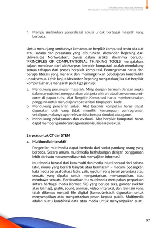STRATEGI DIGITALISASI SARPRAS
Meningkatkan Kualitas Pengelolaan Sarana dan Prasarana SMK
97
f. Mampu melakukan generalisasi solusi untuk berbagai masalah yang
berbeda.
Untuk menunjang tumbuhnya kemampuan berpikir komputasi tentu ada alat
atau sarana dan prasarana yang dibutuhkan. Alexander Repening dari
Universitas Norhwestern, Swiss dalam artikel ilmiahnya berjudul
‘PRINCIPLES OF COMPUTATIONAL THINKING TOOLS’ mengatakan,
tujuan mendasar dari alat/sarpras berpikir komputasi adalah mendukung
semua tahapan dari proses berpikir komputasi. Pemrograman harus dan
berupa literasi yang menarik dan memungkinkan pebelajaran konstruktif
untuk semua. Lebih lanjut Alexander Repening mengatakan jika alat berpikir
komputasi harus mengarah pada tiga prinsip:
a. Mendukung perumusan masalah. Mirip dengan bermain dengan angka
dalam spreadsheet, menggunakan alat peta pikiran, atau hanya mencoret-
coret di papan tulis,. Alat Berpikir Komputasi harus memberdayakan
pengguna untuk menjelajah representasi tanpa perlu kode.
b. Mendukung pencarian solusi. Alat berpikir komputasi harus dapat
digunakan oleh yang tidak memiliki kemampuan pemrograman
sekalipun, makanya agar relevan bisa berupa simulasi atau game.
c. Mendukung pelaksanaan dan evaluasi. Alat berpikir komputasi harus
dapat memberi gambaran bagaimana visualisasi eksekusi.
Sarpras untuk CT dan STEM
a. Multimedia Interaktif
Pengertian multimedia dapat berbeda dari sudut pandang orang yang
berbeda. Secara umum, multimedia berhubungan dengan penggunaan
lebih dari satu macam media untuk menyajikan informasi.
Multimedia berasal dari kata multi dan media. Multi berasal dari bahasa
latin, nouns yang berarti banyak atau bermacam – macam. Sedangkan
kata mediaberasal bahasa latin, yaitu medium yangberari perantara atau
sesuatu yang dipakai untuk mengantarkan, menyampaikan, atau
membawa sesuatu. Berdasarkan itu multimedia merupakan perpaduan
antara berbagai media (format file) yang berupa teks, gambar (vektor
atau bitmap), grafik, sound, animasi, video, interaksi, dan lain-lain yang
telah dikemas menjadi file digital (komputerisasi), digunakan untuk
menyampaikan atau mengantarkan pesan kepada publik. Multimedia
adalah suatu kombinasi data atau media untuk menyampaikan suatu
 