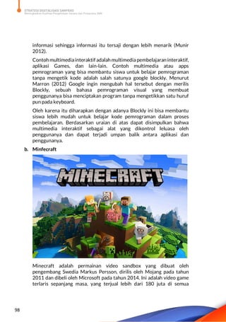 STRATEGI DIGITALISASI SARPRAS
Meningkatkan Kualitas Pengelolaan Sarana dan Prasarana SMK
98
informasi sehingga informasi itu tersaji dengan lebih menarik (Munir
2012).
Contoh multimediainteraktif adalah multimediapembelajaran interaktif,
aplikasi Games, dan lain-lain. Contoh multimedia atau apps
pemrograman yang bisa membantu siswa untuk belajar pemrograman
tanpa mengetik kode adalah salah satunya google blockly. Menurut
Marron (2012) Google ingin mengubah hal tersebut dengan merilis
Blockly, sebuah bahasa pemrograman visual yang membuat
penggunanya bisa menciptakan program tanpa mengetikkan satu huruf
pun pada keyboard.
Oleh karena itu diharapkan dengan adanya Blockly ini bisa membantu
siswa lebih mudah untuk belajar kode pemrograman dalam proses
pembelajaran. Berdasarkan uraian di atas dapat disimpulkan bahwa
multimedia interaktif sebagai alat yang dikontrol leluasa oleh
penggunanya dan dapat terjadi umpan balik antara aplikasi dan
penggunanya.
b. Minfecraft
Minecraft adalah permainan video sandbox yang dibuat oleh
pengembang Swedia Markus Persson, dirilis oleh Mojang pada tahun
2011 dan dibeli oleh Microsoft pada tahun 2014. Ini adalah video game
terlaris sepanjang masa, yang terjual lebih dari 180 juta di semua
 