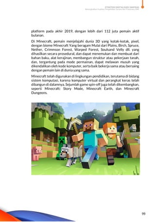 STRATEGI DIGITALISASI SARPRAS
Meningkatkan Kualitas Pengelolaan Sarana dan Prasarana SMK
99
platform pada akhir 2019, dengan lebih dari 112 juta pemain aktif
bulanan.
Di Minecraft, pemain menjelajahi dunia 3D yang kotak-kotak, pixel,
dengan biome Minecraft Yang beragam Mulai dari Plains, Birch, Spruce,
Nether, Crimmson Forest, Warped Forest, Soulsand Velly dll. yang
dihasilkan secara prosedural, dan dapat menemukan dan membuat dari
bahan baku, alat kerajinan, membangun struktur atau pekerjaan tanah,
dan, tergantung pada mode permainan, dapat melawan musuh yang
dikendalikan oleh kode komputer, serta baik bekerja sama atau bersaing
dengan pemain lain di dunia yang sama.
Minecraft telah digunakan di lingkungan pendidikan, terutama di bidang
sistem komputasi, karena komputer virtual dan perangkat keras telah
dibangun di dalamnya. Sejumlah game spin-off juga telah dikembangkan,
seperti Minecraft: Story Mode, Minecraft Earth, dan Minecraft
Dungeons.
 