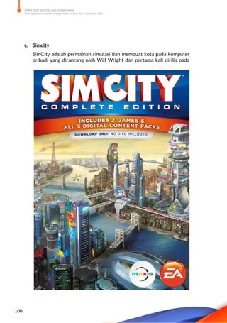 STRATEGI DIGITALISASI SARPRAS
Meningkatkan Kualitas Pengelolaan Sarana dan Prasarana SMK
100
c. Simcity
SimCity adalah permainan simulasi dan membuat kota pada komputer
pribadi yang dirancang oleh Will Wright dan pertama kali dirilis pada
 