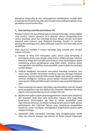 STRATEGI DIGITALISASI SARPRAS
Meningkatkan Kualitas Pengelolaan Sarana dan Prasarana SMK
3
Kehadiran ketiga pilar di atas memungkinkan pembelajaran menjadi aktif,
kreatif dan konstruktifyang padaakhirnyabermuarapadapeningkatan mutu
pendidikan secara keseluruhan.
1. New Learning untuk Revolusi Industri 4.0
Revolusi industri 4.0 atau disebut juga era disrupsi teknologi, revolusi digital,
atau revolusi industri generasi ke-4 ditandai adanya pengkolaborasian
antara teknologi cyber dan teknologi otomasi dengan konsep penerapan
berpusat pada otomasi yang dilakukan teknologi. Kondisi ini memberi
peluang dan tantangan baru pada kehidupan manusia, termasuk pada dunia
pendidikan.
Pada dasarnya terdapat 9 macam teknologi yang menjadi pilar revolusi
industri 4.0 yaitu:
a. Internet of Thing (IoT) merupakan suatu sistem yang terhubung &
terintegrasi antara satu dengan yang lainnya melalui jaringan internet.
Internet of Things (IoT) memiliki potensi besar untuk dimanfaatkan dalam
mendukung proses pembelajaran yang lebih efektif, misalnya dalam
meningkatkan interaktifitas antara pendidik, peserta didik dan berbagai
sumber belajar.
b. Artificial intelligence merupakan merupakan teknologi komputer atau
mesin yang memiliki kecerdasan layaknya manusia sehingga membuat
pekerjaan manusia menjadi lebih mudah. Begitu pula dalam pendidikan,
artificial intelligence membuat proses belajar menjadi lebih efektif di
mana peserta didik jadi lebih mudah memahami apayang telah dijelaskan
guru.
c. Cloud computing merupakan teknologi yang menjadikan internet sebagai
pusat pengelolaan data dan aplikasi dan komputer diberikan hak akses
(login) untuk bisa konfigurasi server melalui internet.
d. Big data merupakan istilah yang menggambarkan volume data yang besar
dan kompleks (baik data yang terstruktur maupun data yang tidak
terstruktur). Pemanfaatan big data di sektor pendidikan yaitu
diperolehnya informasi mendalam tentang kondisi peserta didik, proses
pembelajaran dan informasi lainnya yang mendukung pengambilan
keputusan untuk membantu meningkatkan keberhasilan peserta didik
maupun lembaga.
e. Augmented reality merupakan teknologi yang menggabungkan benda
maya dua dimensi ataupun tiga dimensi ke dalam sebuah lingkungan
 