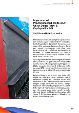 STRATEGI DIGITALISASI SARPRAS
Meningkatkan Kualitas Pengelolaan Sarana dan Prasarana SMK
105
Implementasi
Pengembangan Fasilitas SMK
Untuk Digital Talent &
Employability Skill
SMK Raden Umar Said Kudus
SALAH satu konsekuensi yang kitadapatsaksikan
dari perkembangan revolusi industri adalah kian
tumbuhnya industri digital baik dunia maupun di
negara kita Indonesia. Ledakan ekonomi digital
pun sampai mencatatkan rekor-rekor baru.
Proyeksi pasar ekonomi digital pun lantas harus
dikoreksi di setiap tahunnya. Ini lantaran
pertumbuhan di dunia digital melesat sangat
cepat dan di luar perkiraan.
Apayangdialamitersebutdidukung salahsatunya
oleh penetrasi dan pertumbuhan infrastruktur
internet menjadi faktor pendorong. Hingga tahun
2020, pengguna internet di Indonesia sudah
mencapai 175,4 juta orang. Meningkat tajam, dari
tahun sebelumnya sekitar 17 persen, atau sekitar
25 juta.
Penetrasi internet yang tinggi juga dipicu oleh
mobile data yang kian murah. Indonesia bahkan
berada di rangking ke-13 sebagai negara yang
menyediakan data internet berbasis smartphone
dengan harga termurah di dunia. Dengan
kecepatan transfer data yang semakin membaik.
Di level global, Indonesia dinobatkan sebagai satu
dari 12 negara yang paling ramah terhadap
ekonomi digital. Mahkota itu disematkan oleh
Young & Rubicam dan Wharton School of the
University of Pennsylvania.
 