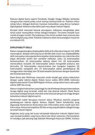 STRATEGI DIGITALISASI SARPRAS
Meningkatkan Kualitas Pengelolaan Sarana dan Prasarana SMK
106
Raksasa digital dunia seperti Facebook, Google, hingga Alibaba, berlomba
mengucurkan modal jumbo untuk startup-startup tanah air. Puluhan triliun
setiap tahun. Sebagai destinasi investasi menjanjikan yang diincar kampiun
digital global, Indonesia diprediksi jadi masa depan industri digital.
Kendati telah mencatat banyak pencapaian, Indonesia menghadapi jalan
terjal untuk mewujudkan mimpi sebagai kampiun. Terutama menjadi tuan
rumah di negeri sendiri. Persoalannya, kita minim sumber daya manusia dan
talenta digital yang andal. Padahal, Indonesia telah mencanangkan masuk ke
era industri 4.0.
EMPLOYABILITY SKILLS
Dalam mengembangkan Employability Skills di Era Revolusi Industri 4.0, SMK
menerapkan delapan skill yang harus dimiliki oleh siswa-nya. Employabibility
skills merupakan sekumpulan keterampilan-keterampilannon-teknisbersifat
dapat ditransfer terdiri dari sembilan indikator, yaitu: (1) keterampilan
berkomunikasi; (2) keterampilan bekerja dalam tim; (3) keterampilan
memecahkan masalah; (4) keterampilan dalam mengambil prakarsa dan
berusaha; (5) keterampilan merencanakan dan mengatur kegiatan; (6)
keterampilan mengelola diri; (7) keterampilan dalam pembelajaran (8)
menggunakan teknologi; dan (9) keterampilan berkenaan dengan kesehatan
dan keselamatan kerja.
Bank Dunia dan McKinsey mencatat masih terjadi gap antara kebutuhan
dengan suplai talenta digital. Dalam kurun waktu 2015-2030, Indonesia
diperkirakan butuh 9 juta SDM digital. Artinya, setiap tahun harus ada suplai
sekitar 600 ribu orang.
Namun tingkat kebutuhan yang tinggi itu tak diimbangi dengan ketersediaan
tenaga digital yang terampil, andal dan siap diserap industri. Bank Dunia
mencatat terdapat banyak mismatch antara lulusan perguruan tinggi dengan
kebutuhan industri digital saat ini.
Pemerintah sudah berupaya mencari solusi. Misalnya merintis program
pembangunan talenta digital. Namun, Digital Talent Scholarship yang
digawangi Kementerian Komunikasi dan Informatika tentu masih jauh dari
katacukup. Hanyamenargetkan 20 ribu orang yangdisiapkan sebagai tenaga
terampil industri digital.
Angkatan kerja yang tak kuasa menjawab kebutuhan industri digital tentu
saja menjadi problem yang harus diurai dan dicari solusinya. Permasalahan
ini sekaligus jadi peluang bagi Sekolah Menengah Kejuruan (SMK). Institusi
 