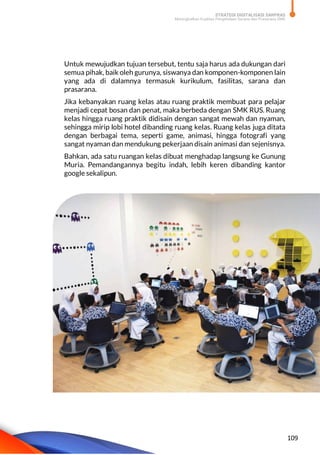 STRATEGI DIGITALISASI SARPRAS
Meningkatkan Kualitas Pengelolaan Sarana dan Prasarana SMK
109
Untuk mewujudkan tujuan tersebut, tentu saja harus ada dukungan dari
semua pihak, baik oleh gurunya, siswanya dan komponen-komponen lain
yang ada di dalamnya termasuk kurikulum, fasilitas, sarana dan
prasarana.
Jika kebanyakan ruang kelas atau ruang praktik membuat para pelajar
menjadi cepat bosan dan penat, maka berbeda dengan SMK RUS. Ruang
kelas hingga ruang praktik didisain dengan sangat mewah dan nyaman,
sehingga mirip lobi hotel dibanding ruang kelas. Ruang kelas juga ditata
dengan berbagai tema, seperti game, animasi, hingga fotografi yang
sangat nyaman dan mendukung pekerjaan disain animasi dan sejenisnya.
Bahkan, ada satu ruangan kelas dibuat menghadap langsung ke Gunung
Muria. Pemandangannya begitu indah, lebih keren dibanding kantor
google sekalipun.
 