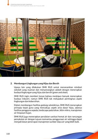STRATEGI DIGITALISASI SARPRAS
Meningkatkan Kualitas Pengelolaan Sarana dan Prasarana SMK
110
2. Membangun Lingkungan yang Hijau dan Bersih
Upaya lain yang dilakukan SMK RUS untuk menanamkan mindset
sekolah yang nyaman dan menyenangkan adalah dengan menerapkan
budaya lingkungan yang hijau dan bersih (green and clean).
SMK RUS ingin memberi kesan bahwa meskipun banyak menerapkan
budaya industri, namun SMK RUS tak melupakan pentingnya aspek
lingkungan dan kebersihan.
Dalam membangun fasilitas gedung sekolahnya, SMK RUS menerapkan
prinspip tepat guna yang mencakup; aspek area dasar hijau, adanya
fasilitas pengguna sepeda, landscape pada lahan, iklim mikro, manajemen
air limpasan hujan.
SMK RUS juga menerapkan peralatan sanitasi hemat air dan rancangan
pemakaian air dengan tujuan memantau penggunaan air sehingga dapat
menjadi dasar penerapan manajemen sumber daya air yang lebih baik.
 