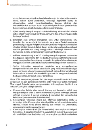 STRATEGI DIGITALISASI SARPRAS
Meningkatkan Kualitas Pengelolaan Sarana dan Prasarana SMK
4
nyata, lalu memproyeksikan benda-benda maya tersebut dalam waktu
nyata. Dalam dunia pendidikan, teknologi augmented reality ini
dimanfaatkan untuk memvisualisasikan konsep abstrak dan
mendeskripsikan struktur suatu objek demi pemahaman peserta didik
baik dengan ada atau tidaknya pendidik secara langsung.
f. Cyber security merupakan upaya untuk melindungi informasi dari adanya
cyber attack yangmeliputi hardware, software, datapribadimaupun data
lembaga/ institusi.
g. Simulation atau simalasi merupakan cara untuk menduplikasi ciri,
tampilan dan karakteristik dari sesuatu yang nyata. Berkaitan dengan
perkembangandigitalyang terjadi saatini, simulasiyangdimaksud adalah
simulasi digital. Simulasi digital dalam pembelajaran digunakan sebagai
metode pembelajaran yang menggunakana teknologi informasi dan
komunikasi melalui pengembangan bahan ajar berbasis web.
h. Additive manufacturing atau 3D printing merupakan proses pembuatan
benda padat tiga dimensi dari file digital. Pencetakan 3D memungkinkan
untuk menghasilkan bentuk yang kompleks (fungsional) dan unik dengan
menggunakan lebih sedikit bahan daripada metode pabrikan tradisional.
i. System integration merupakan rangkaian yang menggabungkan
komponen sub sistem dalam satu sistem yang menjamin setiap fungsi
dapat berfungsi sebagai kesatuan dari sebuah sistem. Integrasi teknologi
informasi dan komunikasi dalam kehidupan saat ini mengubah kondisi di
berbagai sektor, termasuk sektor pendidikan
Mutu SDM merupakan jawaban dari tantangan revolusi industri 4.0 yang
terjadi saat ini, dan pendidikan memiliki andil yang besar dalam mencetak
SDM unggul. Sejumlah pakar mengemukakan skill yang harus dimiliki di era
industri 4.0 ini yaitu sebagai berikut:
a. Keterampilan belajar dan inovasi (learning and innovation skills) yang
meliputi berpikir kritis & pemecahan masalah (critical thinking & problem
solving), kreativitas & inovasi (creativity & innovation) dan komunikasi &
kolaborasi (communication & collaboration).
b. Keterampilan teknologi, media dan informasi (information, media &
technology skills). Keterampilan ini meliputi literasi informasi (information
literacy), literasi media (media literacy) dan literasi TIK (information,
communications & technology literacy)
c. Keterampilan hidup & karir (life & career skills). keterampilan ini meliputi
fleksibilitas & adaptasi (flexibility & adaptability), inisiatif & pengarahan
diri sendiri (initiative & self-direction), keterampilan sosial & lintas budaya
 