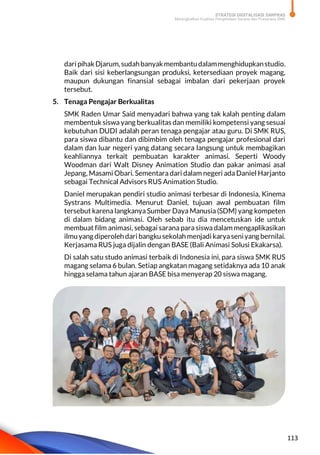 STRATEGI DIGITALISASI SARPRAS
Meningkatkan Kualitas Pengelolaan Sarana dan Prasarana SMK
113
dari pihak Djarum,sudahbanyakmembantudalammenghidupkanstudio.
Baik dari sisi keberlangsungan produksi, ketersediaan proyek magang,
maupun dukungan finansial sebagai imbalan dari pekerjaan proyek
tersebut.
5. Tenaga Pengajar Berkualitas
SMK Raden Umar Said menyadari bahwa yang tak kalah penting dalam
membentuk siswa yang berkualitas dan memiliki kompetensi yang sesuai
kebutuhan DUDI adalah peran tenaga pengajar atau guru. Di SMK RUS,
para siswa dibantu dan dibimbim oleh tenaga pengajar profesional dari
dalam dan luar negeri yang datang secara langsung untuk membagikan
keahliannya terkait pembuatan karakter animasi. Seperti Woody
Woodman dari Walt Disney Animation Studio dan pakar animasi asal
Jepang, Masami Obari. Sementara dari dalam negeri ada Daniel Harjanto
sebagai Technical Advisors RUS Animation Studio.
Daniel merupakan pendiri studio animasi terbesar di Indonesia, Kinema
Systrans Multimedia. Menurut Daniel, tujuan awal pembuatan film
tersebut karena langkanya Sumber Daya Manusia (SDM) yang kompeten
di dalam bidang animasi. Oleh sebab itu dia mencetuskan ide untuk
membuat film animasi, sebagai sarana para siswa dalam mengaplikasikan
ilmuyang diperoleh dari bangku sekolah menjadi karyaseniyang bernilai.
Kerjasama RUS juga dijalin dengan BASE (Bali Animasi Solusi Ekakarsa).
Di salah satu studo animasi terbaik di Indonesia ini, para siswa SMK RUS
magang selama 6 bulan. Setiap angkatan magang setidaknya ada 10 anak
hingga selama tahun ajaran BASE bisa menyerap 20 siswa magang.
 