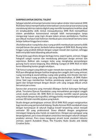 STRATEGI DIGITALISASI SARPRAS
Meningkatkan Kualitas Pengelolaan Sarana dan Prasarana SMK
115
SARPRAS UNTUK DIGITAL TALENT
Sebagai sekolah animasi pertamadan menerapkan stndar internasional,SMK
RUSbetul-betulmemperhatikanketersediaan saranadanprasarananyayang
mendukung lahirnya talenta digital yang memiliki kompetensi keahlian abad
21 (employability skill). Untuk mewujudkannya SMK RUS memodifikasi
sistem pendidikan konvensional menjadi lebih menyenangkan tanpa
mengurangi tujuan yang ingin dicapai dalam proses pembeljaran. Fasilitas
pun dibuat mumpuni dan kekinian membuat para siswa betah berlama-lama
belajar bahkan hingga larut malam.
Jika kebanyakan ruang kelas atau ruang praktik membuat para peserta didik
menjadi bosan dan penat, berbeda halnya dengan di SMK RUS. Ruang kelas
hingga ruang praktek didisain dengan sangat mewah dan nyaman, sehingga
lebih mirip lobi hotel dibanding sebuah kelas.
Ruang kelas juga ditata dengan berbaga tema, seperti game, animasi, hingga
fotografi sangat nyaman dan mendukung pekerjaan design animasi dan
sejenisnya. Bahkan ada ruangan kelas yang menghadap pemandangan
gunung muria secara langsung. Bisa dibilang ruangan di SMK RUS ini lebih
keren dibanding kantor google sekalipun.
Tak hanya ruangan yang didesain super mewah dan nyaman, fasilitas di SMK
RUS pun dilengkapi dengan fasilitas lengkap dan canggih, dari ruang animasi,
ruang recording & sound editing, ruang color grading, mini theater dan lain-
lain. Tak hanya ruang praktikum saja yang dimaksimalkan, di SMK Raden
Umar Said juga memberikan fasilitas pendukung seperti ruang olahraga
(gym) dan tempat-tempat dengan desain unik yang sengaja dibuat untuk
bersantai para siswa.
Sarana dan prasarana yang memadai dibangun berkat dukungan berbagai
pihak. Terutama Djarum Foundation yang menyediakan perangkat canggih
untuk studio animasi 3D. SMK RUS ini memang memiliki sejarah panjang
yang terkait dengan dunia grafika, sehingga ketika mengembangkan jurusan
animasi 3D telah memiliki pijakan yang kokoh.
Studio dengan perlengkapan animasi 3D di SMK RUS sangat mengesankan
bagi mereka yang pertama kali datang. Studio Animasi RUS membekali siswa
dengan kemampuan di seluruh lingkup kreatif terpenting untuk menjadi
animator 3D yang professional. Siswa dibekali dengan pengalaman
menangani langsung atau hands-on experience. Dengan para pengajar yang
berpengalaman, para siswa disiapkan untuk bisa menangani seluruh tahapan
produksi animasi. Para siswa menguasai piranti lunak standard industry
animasi, seperti Autodesk Maya, The Foundry Nuke Studio and Adobe
Creative Suite.
 