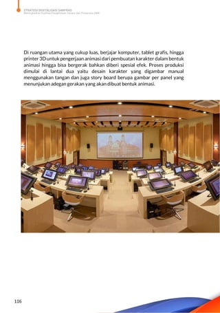 STRATEGI DIGITALISASI SARPRAS
Meningkatkan Kualitas Pengelolaan Sarana dan Prasarana SMK
116
Di ruangan utama yang cukup luas, berjajar komputer, tablet grafis, hingga
printer 3D untuk pengerjaan animasi dari pembuatan karakter dalam bentuk
animasi hingga bisa bergerak bahkan diberi spesial efek. Proses produksi
dimulai di lantai dua yaitu desain karakter yang digambar manual
menggunakan tangan dan juga story board berupa gambar per panel yang
menunjukan adegan gerakan yang akan dibuat bentuk animasi.
 