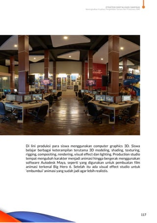 STRATEGI DIGITALISASI SARPRAS
Meningkatkan Kualitas Pengelolaan Sarana dan Prasarana SMK
117
Di lini produksi para siswa menggunakan computer graphics 3D. Siswa
belajar berbagai keterampilan terutama 3D modeling, shading, texturing,
rigging, compositing, rendering, visual effect dan lighting. Production studio
tempat mengubah karakter menjadi animasi hingga bergerak menggunakan
software Autodesk Maya, seperti yang digunakan untuk pembuatan film
animasi terkenal Big Hero 6. Setelah itu ada visual effect studio untuk
‘embumbui’ animasi yang sudah jadi agar lebih realistis.
 
