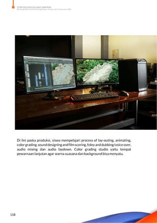 STRATEGI DIGITALISASI SARPRAS
Meningkatkan Kualitas Pengelolaan Sarana dan Prasarana SMK
118
Di lini paska produksi, siswa mempelajari process of lay-outing, animating,
colorgrading, sounddesigningandfilmscoring,foley anddubbing/voice over,
audio mixing dan audio laydown. Color grading studio yaitu tempat
pewarnaan lanjutan agar warna suasana dan background bisa menyatu.
 