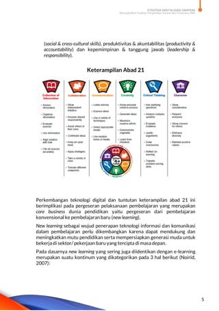 STRATEGI DIGITALISASI SARPRAS
Meningkatkan Kualitas Pengelolaan Sarana dan Prasarana SMK
5
(social & cross-cultural skills), produktivitas & akuntabilitas (productivity &
accountability) dan kepemimpinan & tanggung jawab (leadership &
responsibility).
Keterampilan Abad 21
Perkembangan teknologi digital dan tuntutan keterampilan abad 21 ini
berimplikasi pada pergeseran pelaksanaan pembelajaran yang merupakan
core business dunia pendidikan yaitu pergeseran dari pembelajaran
konvensional ke pembelajaran baru (new learning).
New learning sebagai wujud penerapan teknologi informasi dan komunikasi
dalam pembelajaran perlu dikembangkan karena dapat mendukung dan
meningkatkan mutu pendidikan serta mempersiapkan generasi muda untuk
bekerja di sektor/ pekerjaan baru yang tercipta di masa depan.
Pada dasarnya new learning yang sering juga diidentikan dengan e-learning
merupakan suatu kontinum yang dikategorikan pada 3 hal berikut (Noirid,
2007):
 
