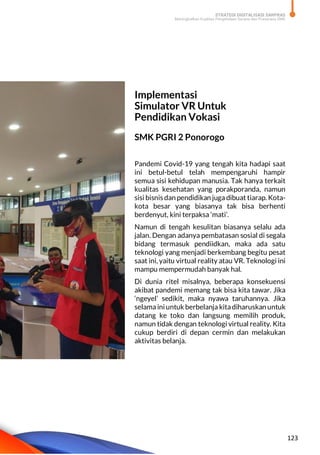 STRATEGI DIGITALISASI SARPRAS
Meningkatkan Kualitas Pengelolaan Sarana dan Prasarana SMK
123
Implementasi
Simulator VR Untuk
Pendidikan Vokasi
SMK PGRI 2 Ponorogo
Pandemi Covid-19 yang tengah kita hadapi saat
ini betul-betul telah mempengaruhi hampir
semua sisi kehidupan manusia. Tak hanya terkait
kualitas kesehatan yang porakporanda, namun
sisi bisnis dan pendidikan juga dibuat tiarap. Kota-
kota besar yang biasanya tak bisa berhenti
berdenyut, kini terpaksa ‘mati’.
Namun di tengah kesulitan biasanya selalu ada
jalan. Dengan adanya pembatasan sosial di segala
bidang termasuk pendiidkan, maka ada satu
teknologi yang menjadi berkembang begitu pesat
saat ini, yaitu virtual reality atau VR. Teknologi ini
mampu mempermudah banyak hal.
Di dunia ritel misalnya, beberapa konsekuensi
akibat pandemi memang tak bisa kita tawar. Jika
‘ngeyel’ sedikit, maka nyawa taruhannya. Jika
selama ini untuk berbelanja kitadiharuskan untuk
datang ke toko dan langsung memilih produk,
namun tidak dengan teknologi virtual reality. Kita
cukup berdiri di depan cermin dan melakukan
aktivitas belanja.
 