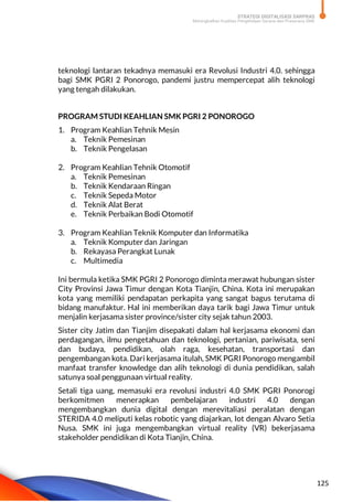 STRATEGI DIGITALISASI SARPRAS
Meningkatkan Kualitas Pengelolaan Sarana dan Prasarana SMK
125
teknologi lantaran tekadnya memasuki era Revolusi Industri 4.0. sehingga
bagi SMK PGRI 2 Ponorogo, pandemi justru mempercepat alih teknologi
yang tengah dilakukan.
PROGRAM STUDI KEAHLIAN SMK PGRI 2 PONOROGO
1. Program Keahlian Tehnik Mesin
a. Teknik Pemesinan
b. Teknik Pengelasan
2. Program Keahlian Tehnik Otomotif
a. Teknik Pemesinan
b. Teknik Kendaraan Ringan
c. Teknik Sepeda Motor
d. Teknik Alat Berat
e. Teknik Perbaikan Bodi Otomotif
3. Program Keahlian Teknik Komputer dan Informatika
a. Teknik Komputer dan Jaringan
b. Rekayasa Perangkat Lunak
c. Multimedia
Ini bermula ketika SMK PGRI 2 Ponorogo diminta merawat hubungan sister
City Provinsi Jawa Timur dengan Kota Tianjin, China. Kota ini merupakan
kota yang memiliki pendapatan perkapita yang sangat bagus terutama di
bidang manufaktur. Hal ini memberikan daya tarik bagi Jawa Timur untuk
menjalin kerjasama sister province/sister city sejak tahun 2003.
Sister city Jatim dan Tianjim disepakati dalam hal kerjasama ekonomi dan
perdagangan, ilmu pengetahuan dan teknologi, pertanian, pariwisata, seni
dan budaya, pendidikan, olah raga, kesehatan, transportasi dan
pengembangan kota. Dari kerjasama itulah, SMK PGRI Ponorogo mengambil
manfaat transfer knowledge dan alih teknologi di dunia pendidikan, salah
satunya soal penggunaan virtual reality.
Setali tiga uang, memasuki era revolusi industri 4.0 SMK PGRI Ponorogi
berkomitmen menerapkan pembelajaran industri 4.0 dengan
mengembangkan dunia digital dengan merevitaliasi peralatan dengan
STERIDA 4.0 meliputi kelas robotic yang diajarkan, Iot dengan Alvaro Setia
Nusa. SMK ini juga mengembangkan virtual reality (VR) bekerjasama
stakeholder pendidikan di Kota Tianjin, China.
 