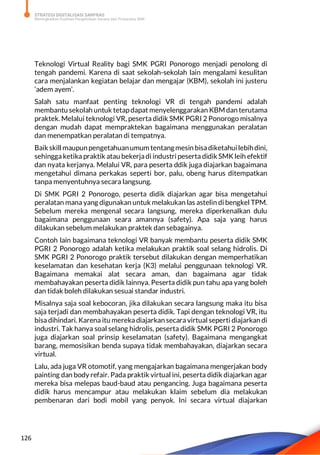 STRATEGI DIGITALISASI SARPRAS
Meningkatkan Kualitas Pengelolaan Sarana dan Prasarana SMK
126
Teknologi Virtual Reality bagi SMK PGRI Ponorogo menjadi penolong di
tengah pandemi. Karena di saat sekolah-sekolah lain mengalami kesulitan
cara menjalankan kegiatan belajar dan mengajar (KBM), sekolah ini justeru
‘adem ayem’.
Salah satu manfaat penting teknologi VR di tengah pandemi adalah
membantu sekolah untuk tetapdapat menyelenggarakan KBMdan terutama
praktek. Melalui teknologi VR, peserta didik SMK PGRI 2 Ponorogo misalnya
dengan mudah dapat mempraktekan bagaimana menggunakan peralatan
dan menempatkan peralatan di tempatnya.
Baik skill maupunpengetahuanumum tentangmesin bisadiketahuilebihdini,
sehingga ketika praktik atau bekerjadi industri peserta didik SMK leih efektif
dan nyata kerjanya. Melalui VR, para peserta ddik juga diajarkan bagaimana
mengetahui dimana perkakas seperti bor, palu, obeng harus ditempatkan
tanpa menyentuhnya secara langsung.
Di SMK PGRI 2 Ponorogo, peserta didik diajarkan agar bisa mengetahui
peralatan mana yang digunakan untuk melakukan las astelin di bengkel TPM.
Sebelum mereka mengenal secara langsung, mereka diperkenalkan dulu
bagaimana penggunaan seara amannya (safety). Apa saja yang harus
dilakukan sebelum melakukan praktek dan sebagainya.
Contoh lain bagaimana teknologi VR banyak membantu peserta didik SMK
PGRI 2 Ponorogo adalah ketika melakukan praktik soal selang hidrolis. Di
SMK PGRI 2 Ponorogo praktik tersebut dilakukan dengan memperhatikan
keselamatan dan kesehatan kerja (K3) melalui penggunaan teknologi VR.
Bagaimana memakai alat secara aman, dan bagaimana agar tidak
membahayakan peserta didik lainnya. Peserta didik pun tahu apa yang boleh
dan tidak boleh dilakukan sesuai standar industri.
Misalnya saja soal kebocoran, jika dilakukan secara langsung maka itu bisa
saja terjadi dan membahayakan peserta didik. Tapi dengan teknologi VR, itu
bisa dihindari. Karena itu mereka diajarkan secara virtual seperti diajarkan di
industri. Tak hanya soal selang hidrolis, peserta didik SMK PGRI 2 Ponorogo
juga diajarkan soal prinsip keselamatan (safety). Bagaimana mengangkat
barang, memosisikan benda supaya tidak membahayakan, diajarkan secara
virtual.
Lalu, ada juga VR otomotif, yang mengajarkan bagaimana mengerjakan body
painting dan body refair. Pada praktik virtual ini, peserta didik diajarkan agar
mereka bisa melepas baud-baud atau pengancing. Juga bagaimana peserta
didik harus mencampur atau melakukan klaim sebelum dia melakukan
pembenaran dari bodi mobil yang penyok. Ini secara virtual diajarkan
 