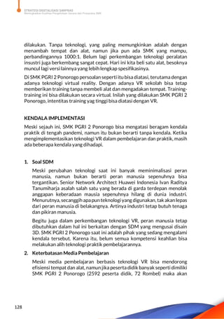 STRATEGI DIGITALISASI SARPRAS
Meningkatkan Kualitas Pengelolaan Sarana dan Prasarana SMK
128
dilakukan. Tanpa teknologi, yang paling memungkinkan adalah dengan
menambah tempat dan alat, namun jika pun ada SMK yang mampu,
perbandingannya 1000:1. Belum lagi perkembangan teknologi peralatan
insustri juga berkembang sangat cepat. Hari ini kita beli satu alat, besoknya
muncul lagi versi lainnya yang lebih lengkap spesifikasinya.
Di SMK PGRI 2 Ponorogo persoalan seperti itu bisa diatasi, terutama dengan
adanya teknologi virtual reality. Dengan adanya VR sekolah bisa tetap
memberikan training tanpa membeli alat dan mengadakan tempat. Training-
training ini bisa dilakukan secara virtual. Inilah yang dilakukan SMK PGRI 2
Ponorogo, intentitas training yag tinggi bisa diatasi dengan VR.
KENDALA IMPLEMENTASI
Meski sejauh ini, SMK PGRI 2 Ponorogo bisa mengatasi beragam kendala
praktik di tengah pandemi, namun itu bukan berarti tanpa kendala. Ketika
mengimplementasikan teknologi VR dalam pembelajaran dan praktik, masih
ada beberapa kendala yang dihadapi.
1. Soal SDM
Meski perubahan teknologi saat ini banyak meminimalisasi peran
manusia, namun bukan berarti peran manusia sepenuhnya bisa
tergantikan. Senior Network Architect Huawei Indonesia Ivan Raditya
Tanumiharja asalah salah satu yang berada di garda terdepan menolak
anggapan keberadaan mausia sepenuhnya hilang di dunia industri.
Menurutnya, secanggih apapun teknologi yang digunakan, tak akan lepas
dari peran manusia di belakangnya. Artinya industri tetap butuh tenaga
dan pikiran manusia.
Begitu juga dalam perkembangan teknologi VR, peran manusia tetap
dibutuhkan dalam hal ini berkaitan dengan SDM yang mengusai disain
3D. SMK PGRI 2 Ponorogo saat ini adalah pihak yang sedang mengalami
kendala tersebut. Karena itu, belum semua kompetensi keahlian bisa
melakukan alih teknologi praktik pembelajarannya.
2. Keterbatasan Media Pembelajaran
Meski media pembelajaran berbasis teknologi VR bisa mendorong
efisiensi tempat dan alat, namun jika peserta didik banyak seperti dimiliki
SMK PGRI 2 Ponorogo (2592 peserta didik, 72 Rombel) maka akan
 