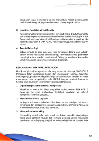 STRATEGI DIGITALISASI SARPRAS
Meningkatkan Kualitas Pengelolaan Sarana dan Prasarana SMK
129
kewalahan juga. Sementara untuk menambah media pembelajaran
berbasis teknologi VR juga membutuhkan biaya yang tak sedikit.
3. Kuantitas Peralatan Virtual Reality
Karena banyaknya siswa dan rombel tersebut, maka dibutuhkan waktu
dan biaya yang cukup besar untuk mendambah alat berteknologi VR. Tak
Cuma soal alat, tapi akan dibuthkan juga software dan sebagainya jika
kesembilan jurusan di SMKPGRI 2 Ponorogo menggunakan teknologi VR
semua.
4. Transisi Teknologi
Selain kendala di atas, ada juga yang terkadang datang dari industri
sendiri ketika melakukan alih teknologi. Penyebabnya bisa perbedaan
teknologi antara sekolah dan industri. Sehingga membutuhkan waktu
untuk melakukan sinkronisasi teknologi di sekolah.
RENCANA AKSI SMK PGRI 2 PONOROGO
Untuk menghatasi beragam kendala yang selama ini dihadapi, SMK PGRI 2
Ponorogo telah melakukan kajian dan menyiapkan agenda futuristik.
Semangatnya, jika sudah ada jalan kenpa tidak dilakukan. Sekolah ini sudah
menemukan cara mengatasi kendala KBM di tengah pandemi, karena itu
kenapa tidak dilakukan secara menyeluruh dan terencana.
1. Digitalisasi peralatan di semua kompetensi
Meski butuh waktu dan biaya yang tidak sedikit, namun SMK PGRI 2
Ponorogo bertekad melakukan digitaliasi peralatan di seluruh
kompetensi keahlian yang ada.
2. Menambah Fasilitas Layanan
Ini juga butuh waktu, tidak bisa disediakan secara sekaligus. Ini karena
terkendaladari beragamnyajurusan yang dimiliki SMKPGRI 2 Ponorogo.
Namun selalu ada jalan jika ada kemauan.
3. Memperluas Networking
Networking adalah salah satu kunci perubahan, semakin luas jaringan
maka akan semakin mudah dan terbuka peluang untuk melakukan
perubahan teknologi yang diinginkan. Networking di dalam konteks SMK
 