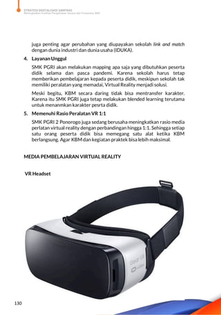 STRATEGI DIGITALISASI SARPRAS
Meningkatkan Kualitas Pengelolaan Sarana dan Prasarana SMK
130
juga penting agar perubahan yang diupayakan sekolah link and match
dengan dunia industri dan dunia usaha (IDUKA).
4. Layanan Unggul
SMK PGRI akan melakukan mapping apa saja yang dibutuhkan peserta
didik selama dan pasca pandemi. Karena sekolah harus tetap
memberikan pembelajaran kepada peserta didik, meskipun sekolah tak
memiliki peralatan yang memadai, Virtual Reality menjadi solusi.
Meski begitu, KBM secara daring tidak bisa mentransfer karakter.
Karena itu SMK PGRI juga tetap melakukan blended learning terutama
untuk menanmkan karakter pesrta didik.
5. Memenuhi Rasio Peralatan VR 1:1
SMK PGRI 2 Ponorogo juga sedang berusaha meningkatkan rasio media
perlatan virtual reality dengan perbandingan hingga 1:1. Sehingga setiap
satu orang peserta didik bisa memegang satu alat ketika KBM
berlangsung. Agar KBM dan kegiatan praktek bisa lebih maksimal.
MEDIA PEMBELAJARAN VIRTUAL REALITY
VR Headset
 