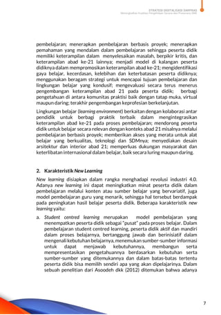 STRATEGI DIGITALISASI SARPRAS
Meningkatkan Kualitas Pengelolaan Sarana dan Prasarana SMK
7
pembelajaran; menerapkan pembelajaran berbasis proyek; menerapkan
pemahaman yang mendalam dalam pembelajaran sehingga peserta didik
memiliki keterampilan dalam menyelesaikan masalah, berpikir kritis, dan
keterampilan abad ke-21 lainnya; menjadi model di kalangan peserta
didiknya dalam mempromosikan keterampilan abad ke-21; mengidentifikasi
gaya belajar, kecerdasan, kelebihan dan keterbatasan peserta didiknya;
menggunakan beragam strategi untuk mencapai tujuan pembelajaran dan
lingkungan belajar yang kondusif; mengevaluasi secara terus menerus
pengembangan keterampilan abad 21 pada peserta didik; berbagi
pengetahuan di antara komunitas praktisi baik dengan tatap muka, virtual
maupun daring; terakhir pengembangan keprofesian berkelanjutan.
Lingkungan belajar (learning environment) berkaitan dengan kolaborasi antar
pendidik untuk berbagi praktik terbaik dalam mengintegrasikan
keterampilan abad ke-21 pada proses pembelajaran; mendorong peserta
didik untuk belajar secara relevan dengan konteks abad 21 misalnya melalui
pembelajaran berbasis proyek; memberikan akses yang merata untuk alat
belajar yang berkualitas, teknologi dan SDMnya; menyediakan desain
arsitektur dan interior abad 21; memperluas dukungan masyarakat dan
keterlibatan internasional dalam belajar, baik secara luring maupun daring.
2. Karakteristik New Learning
New learning disiapkan dalam rangka menghadapi revolusi industri 4.0.
Adanya new learning ini dapat meningkatkan minat peserta didik dalam
pembelajaran melalui konten atau sumber belajar yang bervariatif, juga
model pembelajaran guru yang menarik, sehingga hal tersebut berdampak
pada peningkatan hasil belajar peserta didik. Beberapa karakteristik new
learning yaitu:
a. Student centred learning merupakan model pembelajaran yang
menempatkan peserta didik sebagai “pusat” pada proses belajar. Dalam
pembelajaran student centred learning, peserta didik aktif dan mandiri
dalam proses belajarnya, bertanggung jawab dan berinisiatif dalam
mengenali kebutuhan belajarnya, menemukan sumber-sumber informasi
untuk dapat menjawab kebutuhannya, membangun serta
mempresentasikan pengetahuannya berdasarkan kebutuhan serta
sumber-sumber yang ditemukannya dan dalam batas-batas tertentu
peserta didik bisa memilih sendiri apa yang akan dipelajarinya. Dalam
sebuah penelitian dari Asoodeh dkk (2012) ditemukan bahwa adanya
 