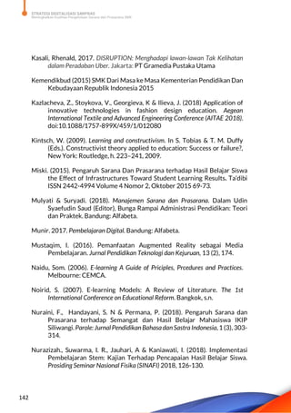 STRATEGI DIGITALISASI SARPRAS
Meningkatkan Kualitas Pengelolaan Sarana dan Prasarana SMK
142
Kasali, Rhenald, 2017. DISRUPTION: Menghadapi lawan-lawan Tak Kelihatan
dalam Peradaban Uber. Jakarta: PT Gramedia Pustaka Utama
Kemendikbud (2015) SMK Dari Masa ke Masa Kementerian Pendidikan Dan
Kebudayaan Republik Indonesia 2015
Kazlacheva, Z., Stoykova, V., Georgieva, K & Ilieva, J. (2018) Application of
innovative technologies in fashion design education. Aegean
International Textile and Advanced Engineering Conference (AITAE 2018).
doi:10.1088/1757-899X/459/1/012080
Kintsch, W. (2009). Learning and constructivism. In S. Tobias & T. M. Duffy
(Eds.). Constructivist theory applied to education: Success or failure?,
New York: Routledge, h. 223–241, 2009.
Miski. (2015). Pengaruh Sarana Dan Prasarana terhadap Hasil Belajar Siswa
the Effect of Infrastructures Toward Student Learning Results. Ta’dibi
ISSN 2442-4994 Volume 4 Nomor 2, Oktober 2015 69-73.
Mulyati & Suryadi. (2018). Manajemen Sarana dan Prasarana. Dalam Udin
Syaefudin Saud (Editor), Bunga Rampai Administrasi Pendidikan: Teori
dan Praktek. Bandung: Alfabeta.
Munir. 2017. Pembelajaran Digital. Bandung: Alfabeta.
Mustaqim, I. (2016). Pemanfaatan Augmented Reality sebagai Media
Pembelajaran. Jurnal Pendidikan Teknologi dan Kejuruan, 13 (2), 174.
Naidu, Som. (2006). E-learning A Guide of Priciples, Prcedures and Practices.
Melbourne: CEMCA.
Noirid, S. (2007). E-learning Models: A Review of Literature. The 1st
International Conference on Educational Reform. Bangkok, s.n.
Nuraini, F., Handayani, S. N & Permana, P. (2018). Pengaruh Sarana dan
Prasarana terhadap Semangat dan Hasil Belajar Mahasiswa IKIP
Siliwangi. Parole: Jurnal PendidikanBahasadanSastraIndonesia, 1 (3), 303-
314.
Nurazizah., Suwarma, I. R., Jauhari, A & Kaniawati, I. (2018). Implementasi
Pembelajaran Stem: Kajian Terhadap Pencapaian Hasil Belajar Siswa.
Prosiding Seminar Nasional Fisika (SINAFI) 2018, 126-130.
 