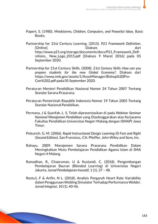STRATEGI DIGITALISASI SARPRAS
Meningkatkan Kualitas Pengelolaan Sarana dan Prasarana SMK
143
Papert, S. (1980). Mindstorms, Children, Computers, and Powerful Ideas. Basic
Books.
Partnership for 21st Century Learning. (2015). P21 Framework Definition.
[Online]. Diakses dari
http://www.p21.org/storage/documents/docs/P21_Framework_Defi
nitions_ New_Logo_2015.pdf [Diakses 9 Maret 2016] pada 05
September 2020.
Partnership for 21st Century Skills. (2008). 21st Century Skills: How can you
prepare students for the new Global Economy?. Diakses dari
https://www.imls.gov/assets/1/AssetManager/Bishop%20Pre-
Con%202.pdf pada 05 September 2020.
Peraturan Menteri Pendidikan Nasional Nomor 24 Tahun 2007 Tentang
Standar Sarana Prasarana.
Peraturan Pemerintah Republik Indonesia Nomor 19 Tahun 2005 Tentang
Standar Nasional Pendidikan.
Permana, J & Syarifah, L. S. Telah dipresentasikan di pada Webinar Seminar
Nasional Manajemen Pendidikan yang Diselenggarakan atas Kerjasama
Fakultas Pendidikan Universitas Negeri Malang dengan ISMAPI Jawa
Timur.
Piskurich, G. M. (2006). Rapid Instructional Design: Learning ID Fast and Right
(Second Edition). San Fransisco,. CA: Pfeiffer, John Wiley and Sons, Inc.
Rahayu. 2009. Manajemen Sarana Prasarana Pendidikan Dalam
Meningkatkan Mutu Pembelajaran Pendidikan Agama Islam di SMA
Negeri 4 Malang.
Ramadhan, R., Chaeruman, U & Kustandi, C. (2018). Pengembangan
Pembelajaran Bauran (Blended Learning) di Universitas Negeri
Jakarta. Jurnal Pembelajaran Inovatif, 1 (1), 37 – 48.
Restu1, F & Arifin, N L. (2018). Analisis Pengaruh Heart Rate Variability
dalam Penggunaan Welding Simulator Terhadap Performance Welder.
Jurnal Integrasi, 10 (1), 40-46.
 