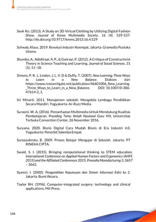 STRATEGI DIGITALISASI SARPRAS
Meningkatkan Kualitas Pengelolaan Sarana dan Prasarana SMK
144
Seok Ko. (2013). A Study on 3D Virtual Clothing by Utilizing Digital Fashion
Show. Journal of Korea Multimedia Society. 16 (4). 529-537.
http://dx.doi.org/10.9717/kmms.2013.16.4.529
Schwab, Klaus. 2019. Revolusi Industri Keempat. Jakarta: Gramedia Pustaka
Utama.
Shumba, A., Ndofirepi, A. P., & Gwirayi, P. (2012). ACritique of Constructivist
Theory in Science Teaching and Learning. Journal of Social Sciences, 31
(1), 11–18.
Simons, P. R. J., Linden, J. L. V. D & Duffy, T. (2007). New Learning: Three Ways
to Learn in a New Balance. Diakses dari
https://www.researchgate.net/publication/46601006_New_Learning
_Three_Ways_to_Learn_in_a_New_Balance. DOI: 10.1007/0-306-
47614-2_1.
Sri Minarti. 2011. Manajemen sekolah: Mengelola Lembaga Pendidikan
Secara Mandiri. Yogyakarta: Ar-Ruzz Media.
Surasmi, W. A. (2016). Pemanfaatan Multimedia Untuk Mendukung Kualitas
Pembelajaran. Prosiding Temu Ilmiah Nasional Guru VIII, Universitas
Terbuka Convention Center, 26 November 2016.
Suryana, 2020. Bisnis Digital Cara Mudah Bisnis di Era Industri 4.0.
Yogyakarta: Penerbit Salemba Empat.
Suryosubroto, B. 2009. Proses Belajar Mengajar di Sekolah. Jakarta: PT
RINEKA CIPTA.
Swaid, S. I. (2015). Bringing computational thinking to STEM education.
International Conference on Applied Human Factors and Ergonomics (AHFE
2015) and the Affiliated Conferences 2015, ProcediaManufacturing 3, 3657
– 3662.
Syamsi, I. (2000). Pengambilan Keputusan dan Sistem Informasi Edisi ke 2.
Jakarta: Bumi Aksara.
Taylor RH. (1996). Computer-integrated surgery: technology and clinical
applications. Mit Press.
 