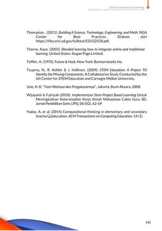 STRATEGI DIGITALISASI SARPRAS
Meningkatkan Kualitas Pengelolaan Sarana dan Prasarana SMK
145
Thomasian, . (2011). Building A Science, Technology, Engineering, and Math. NGA
Center for Best Practices. Diakses dari
https://files.eric.ed.gov/fulltext/ED532528.pdf.
Thorne, Kaye. (2003). Blended learning how to integrate online and traditional
learning. United States: Kogan Page Limited.
Toffler, A. (1970). Future & Hock. New York: Bantam books Inc.
Tsupros, N., R. Kohler & J. Hallinen. (2009). STEM Education: A Project TO
Identify the Missing Components. A Collabotarive Study Conducted by the
IUI Center for STEM Education and Carnegie Mellon University.
Uno, H. B, “Teori Motivasi dan Pengukurannya”, Jakarta: Bumi Aksara, 2008.
Wijayanti & Fajriyah (2018). Implementasi Stem Project Based Learning Untuk
Meningkatkan Keterampilan Kerja Ilmiah Mahasiswa Calon Guru SD.
Jurnal Pendidikan Sains (JPS), 06 (02), 62-69
Yadav, A. et al. (2014) Computational thinking in elementary and secondary
teacher education. ACM Transactions on Computing Education, 14 (1)
 