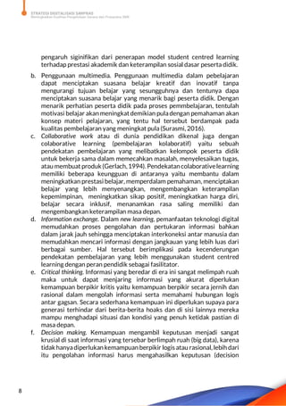 STRATEGI DIGITALISASI SARPRAS
Meningkatkan Kualitas Pengelolaan Sarana dan Prasarana SMK
8
pengaruh siginifikan dari penerapan model student centred learning
terhadap prestasi akademik dan keterampilan sosial dasar peserta didik.
b. Penggunaan multimedia. Penggunaan multimedia dalam pebelajaran
dapat menciptakan suasana belajar kreatif dan inovatif tanpa
mengurangi tujuan belajar yang sesungguhnya dan tentunya dapa
menciptakan suasana belajar yang menarik bagi peserta didik. Dengan
menarik perhatian peserta didik pada proses pemmbelajaran, tentulah
motivasi belajar akan meningkatdemikian puladengan pemahaman akan
konsep materi pelajaran, yang tentu hal tersebut berdampak pada
kualitas pembelajaran yang meningkat pula (Surasmi, 2016).
c. Collaborative work atau di dunia pendidikan dikenal juga dengan
colaborative learning (pembelajaran kolaboratif) yaitu sebuah
pendekatan pembelajaran yang melibatkan kelompok peserta didik
untuk bekerja sama dalam memecahkan masalah, menyelesaikan tugas,
atau membuatproduk(Gerlach,1994). Pendekatancolaborativelearning
memiliki beberapa keungguan di antaranya yaitu membantu dalam
meningkatkan prestasi belajar, memperdalam pemahaman, menciptakan
belajar yang lebih menyenangkan, mengembangkan keterampilan
kepemimpinan, meningkatkan sikap positif, meningkatkan harga diri,
belajar secara inklusif, menanamkan rasa saling memiliki dan
mengembangkan keterampilan masa depan.
d. Information exchange. Dalam new learning, pemanfaatan teknologi digital
memudahkan proses pengolahan dan pertukaran informasi bahkan
dalam jarak jauh sehingga menciptakan interkoneksi antar manusia dan
memudahkan mencari informasi dengan jangkauan yang lebih luas dari
berbagai sumber. Hal tersebut berimplikasi pada kecenderungan
pendekatan pembelajaran yang lebih menggunakan student centred
learning dengan peran pendidik sebagai fasilitator.
e. Critical thinking. Informasi yang beredar di era ini sangat melimpah ruah
maka untuk dapat menjaring informasi yang akurat diperlukan
kemampuan berpikir kritis yaitu kemampuan berpikir secara jernih dan
rasional dalam mengolah informasi serta memahami hubungan logis
antar gagsan. Secara sederhana kemampuan ini diperlukan supaya para
generasi terhindar dari berita-berita hoaks dan di sisi lainnya mereka
mampu menghadapi situasi dan kondisi yang penuh ketidak pastian di
masa depan.
f. Decision making. Kemampuan mengambil keputusan menjadi sangat
krusial di saat informasi yang tersebar berlimpah ruah (big data), karena
tidak hanyadiperlukan kemampuan berpikir logis atau rasional, lebih dari
itu pengolahan informasi harus mengahasilkan keputusan (decision
 